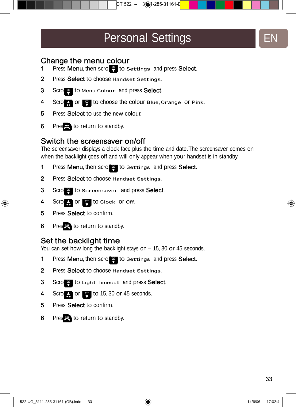 7471 – hilips DEB) –1 14.06.06CT522–3111-285-31161-PersonalSettingsENChange the menu colour1   Press Menu, then scroll to Settings  and press Select. 2   Press Select to choose Handset Settings. 3   Scroll to Menu Colour  and press Select. 4   Scroll or to choose the colour Blue, Orange  or Pink.5   Press Select to use the new colour. 6   Press to return to standby. Switch the screensaveron/offThe screensaver displays a clock face plus the time and date.The screensaver comes on when the backlight goes off and will only appear when your handset is in standby. 1   Press Menu, then scroll to Settings  and press Select. 2   Press Select to choose Handset Settings. 3   Scroll to Screensaver  and press Select. 4   Scroll or to Clock  or Off. 5   Press Select to conﬁrm. 6   Press to return to standby. Set the backlight timeYou can set how long the backlight stays on – 15, 30 or 45 seconds.1   Press Menu, then scroll to Settings  and press Select. 2   Press Select to choose Handset Settings. 3   Scroll to Light Timeout  and press Select. 4   Scroll or to 15, 30 or 45 seconds. 5   Press Select to conﬁrm. 6   Press to return to standby. 33522-UG_3111-285-31161-(GB).indd    33 14/6/06   17:02:4 