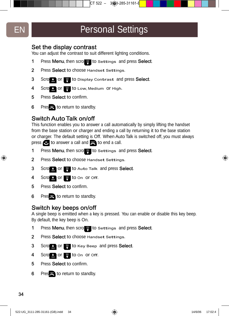 7471 – hilips DEB) –1 14.06.06CT522–3111-285-31161-EN PersonalSettingsSet the display contrastYou can adjust the contrast to suit different lighting conditions.1   Press Menu, then scroll to Settings  and press Select.2   Press Select to choose Handset Settings. 3   Scroll or to Display Contrast  and press Select.4   Scroll or to Low, Medium  or High. 5   Press Select to conﬁrm. 6   Press to return to standby. Switch Auto Talk on/offThis function enables you to answer a call automatically by simply lifting the handset from the base station or charger and ending a call by returning it to the base station or charger. The default setting is Off. When Auto Talk is switched off, you must always press to answer a call and to end a call. 1   Press Menu, then scroll to Settings  and press Select. 2   Press Select to choose Handset Settings. 3   Scroll or to Auto Talk  and press Select. 4   Scroll or to On  or Off. 5   Press Select to conﬁrm. 6   Press to return to standby. Switch key beeps on/offA single beep is emitted when a key is pressed. You can enable or disable this key beep. By default, the key beep is On. 1   Press Menu, then scroll to Settings  and press Select. 2   Press Select to choose Handset Settings. 3   Scroll or to Key Beep  and press Select. 4   Scroll or to On  or Off. 5   Press Select to conﬁrm. 6   Press to return to standby. 34522-UG_3111-285-31161-(GB).indd    34 14/6/06   17:02:4 