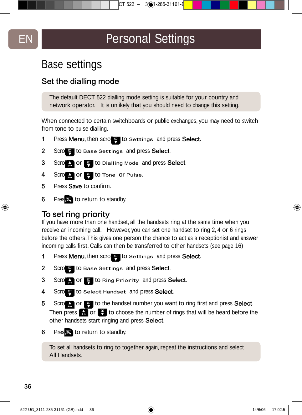 7471 – hilips DEB) –1 14.06.06CT522–3111-285-31161-EN PersonalSettingsBase settings Set the dialling modeThe default DECT 522 diallingmodesettingissuitableforyour countryand network operator.  It is unlikely that you should need to change this setting. When connected to certain switchboardsorpublicexchanges,youmayneed to switch from tone to pulse dialling. 1   Press Menu, then scroll to Settings  and press Select. 2   Scroll to Base Settings  and press Select. 3   Scroll or to Dialling Mode  and press Select. 4   Scroll or to Tone  or Pulse. 5   Press Save to conﬁrm. 6   Press to return to standby. To set ring priority If you have more than one handset, all the handsets ring at the same time when you receive an incoming call.  However, you can set one handset to ring 2, 4 or 6 rings before the others.This gives one person the chance to act as a receptionist and answer incoming calls ﬁrst. Calls can then be transferred to other handsets (see page 16) 1   Press Menu, then scroll to Settings  and press Select. 2   Scroll to Base Settings  and press Select. 3   Scroll or to Ring Priority  and press Select. 4   Scroll to Select Handset  and press Select. 5   Scroll or  to the handset number you want to ring ﬁrst and press Select. Then press or to choose the number of rings that will be heard before the other handsets start ringing and press Select. 6   Press to return to standby. To set all handsets to ring totogetheragain,repeatthe instructionsandselect All Handsets. 36522-UG_3111-285-31161-(GB).indd    36 14/6/06   17:02:5 