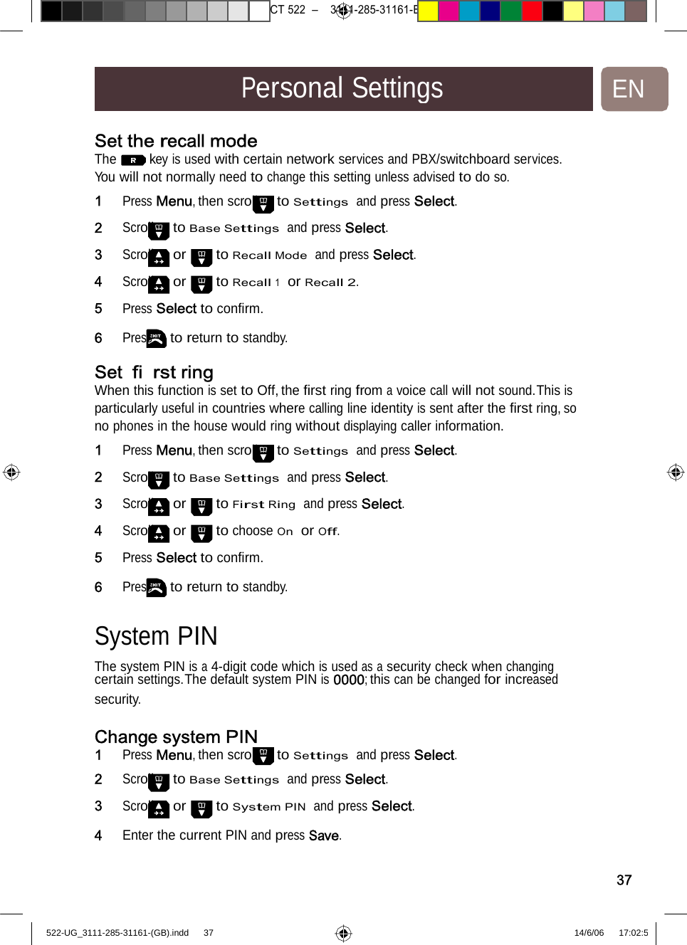 7471 – hilips DEB) –1 14.06.06CT522–3111-285-31161-PersonalSettingsENSet the recall mode The key is used with certain network services and PBX/switchboard services. You will not normally need to change this setting unless advised to do so. 1   Press Menu, then scroll to Settings  and press Select. 2   Scroll to Base Settings  and press Select. 3   Scroll or to Recall Mode  and press Select. 4   Scroll or to Recall 1  or Recall 2. 5   Press Select to conﬁrm. 6   Press to return to standby. Set ﬁrst ring When this function is set to Off, the ﬁrst ring from a voice call will not sound.This is particularly useful in countries where calling line identity is sent after the ﬁrst ring, so no phones in the house would ring without displaying caller information. 1   Press Menu, then scroll to Settings  and press Select. 2   Scroll to Base Settings  and press Select. 3   Scroll or to First Ring  and press Select. 4   Scroll or to choose On  or Off. 5   Press Select to conﬁrm. 6   Press to return to standby. SystemPIN  The system PIN is a 4-digit code which is used as a security check when changing certain settings.The default system PIN is 0000; this can be changed for increased security. Change system PIN 1   Press Menu, then scroll to Settings  and press Select.2   Scroll to Base Settings  and press Select. 3   Scroll or to System PIN  and press Select. 4   Enter thecurrent PIN andpressSave. 37522-UG_3111-285-31161-(GB).indd    37 14/6/06   17:02:5 