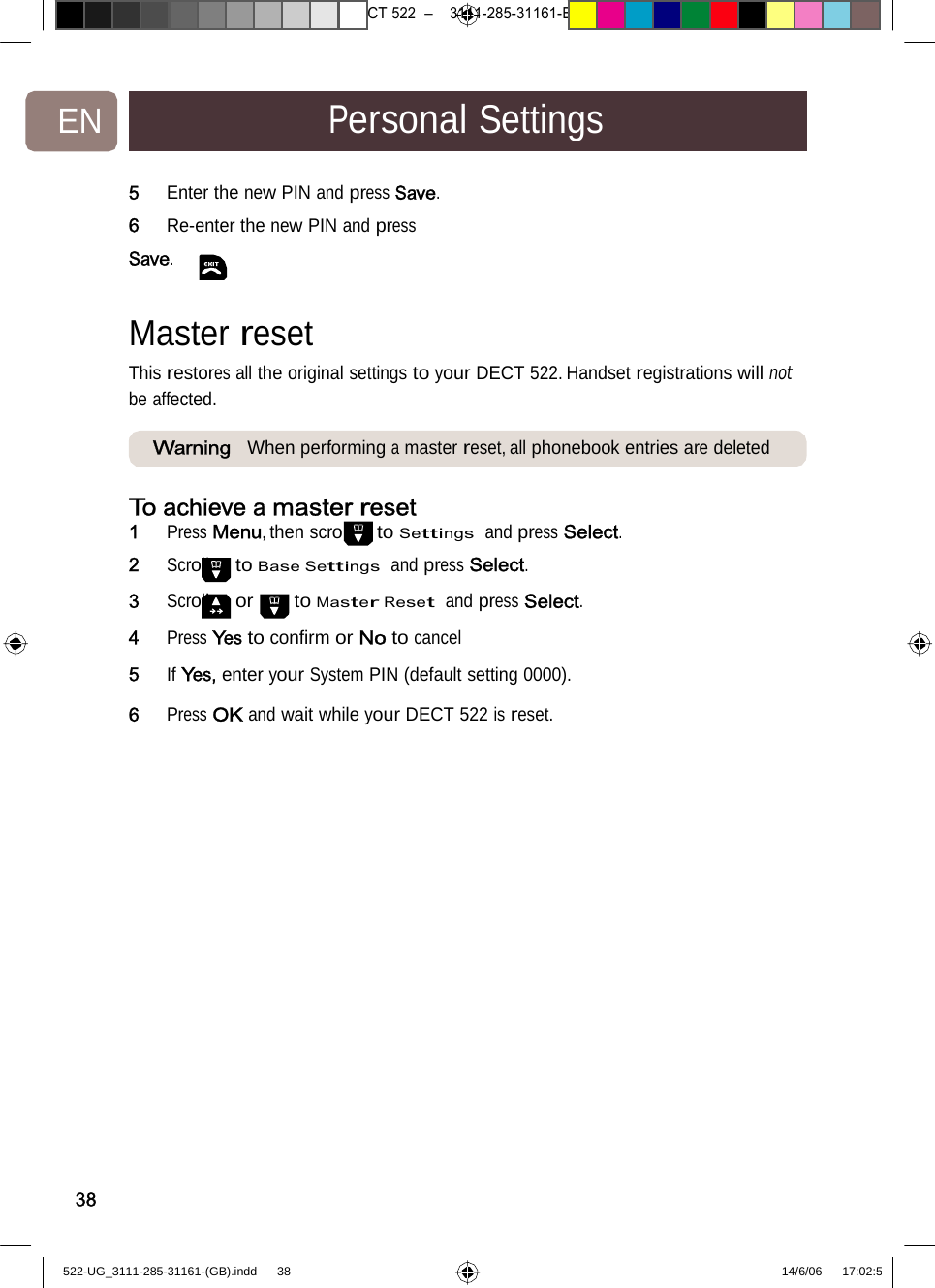 7471 – hilips DEB) –1 14.06.06CT522–3111-285-31161-EN PersonalSettings5   Enter thenew PIN and pressSave.6   Re-enter the new PIN and press Save. Masterreset  This restores all the original settings to your DECT 522. Handset registrations will not be affected. Warning When performingamasterreset, allphonebook entriesaredeletedTo achieve a master reset1   Press Menu, then scroll to Settings  and press Select.2   Scroll to Base Settings  and press Select. 3   Scroll or to Master Reset  and press Select. 4   Press Yes to conﬁrm or No to cancel 5   If Yes, enter your System PIN (default setting 0000). 6   Press OK and wait while your DECT522isreset. 38522-UG_3111-285-31161-(GB).indd    38 14/6/06   17:02:5 