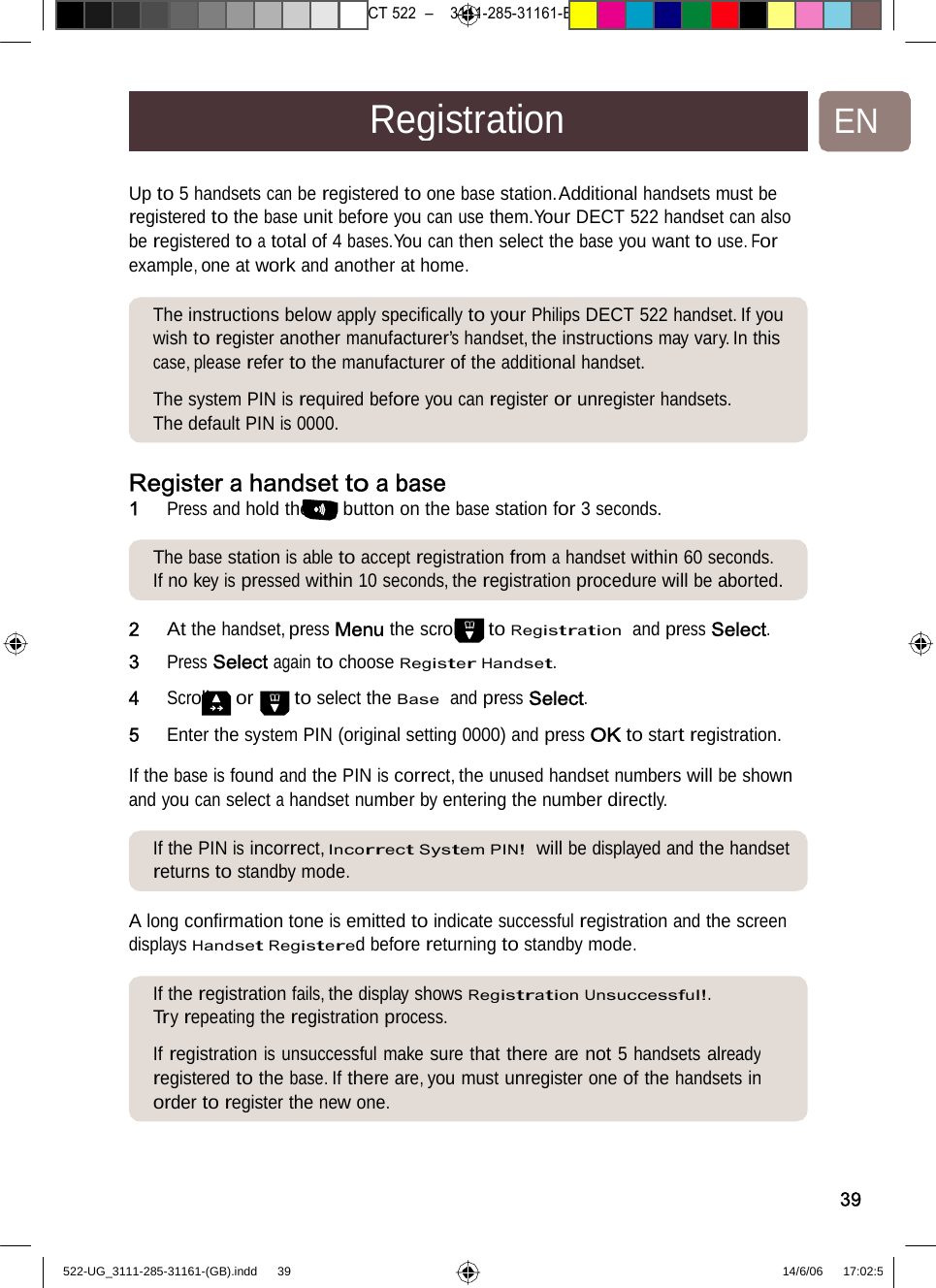 7471 – hilips DEB) –1 14.06.06CT522–3111-285-31161-RegistrationENUp to 5 handsets can be registeredtoonebasestation.Additionalhandsetsmust be registered to the base unit before you can use them.Your DECT 522 handset can also be registered to a total of 4 bases.You can then select the base you want to use. For example, one at work and anotherathome.The instructions below applyspeciﬁcallytoyour PhilipsDECT522handset. If you wish to register another manufacturer’s handset, the instructions may vary. In this case, please refer to the manufacturer of the additional handset.  The system PIN is required before you can register or unregister handsets. The default PIN is 0000. Registera handset toabase1   Press and hold the buttonon thebasestationfor3seconds.The basestation is able to acceptregistrationfromahandsetwithin60seconds. If no key is pressed within 10 seconds, the registration procedure will be aborted. 2   At the handset, press MenuthescrolltoRegistration  andpressSelect. 3   Press Select again to choose Register Handset. 4   Scroll or to select the Base  and press Select. 5   Enter the system PIN (original setting 0000) and press OK to start registration.  If the base is found and the PIN is correct, the unused handset numbers will be shown and you canselect a handset numberbyenteringthenumberdirectly.If the PINis incorrect, Incorrect System PIN!  willbedisplayedandthe handsetreturns to standby mode. A long conﬁrmation tone is emittedtoindicatesuccessfulregistrationandthe screen displays Handset Registered before returning to standby mode. If the registration fails, the displayshowsRegistration Unsuccessful!.Try repeating the registration process.  If registration is unsuccessful make sure that there are not 5 handsets alreadyregistered to the base. If there are, you must unregister one of the handsets inorder to register the new one.39522-UG_3111-285-31161-(GB).indd    39 14/6/06   17:02:5 