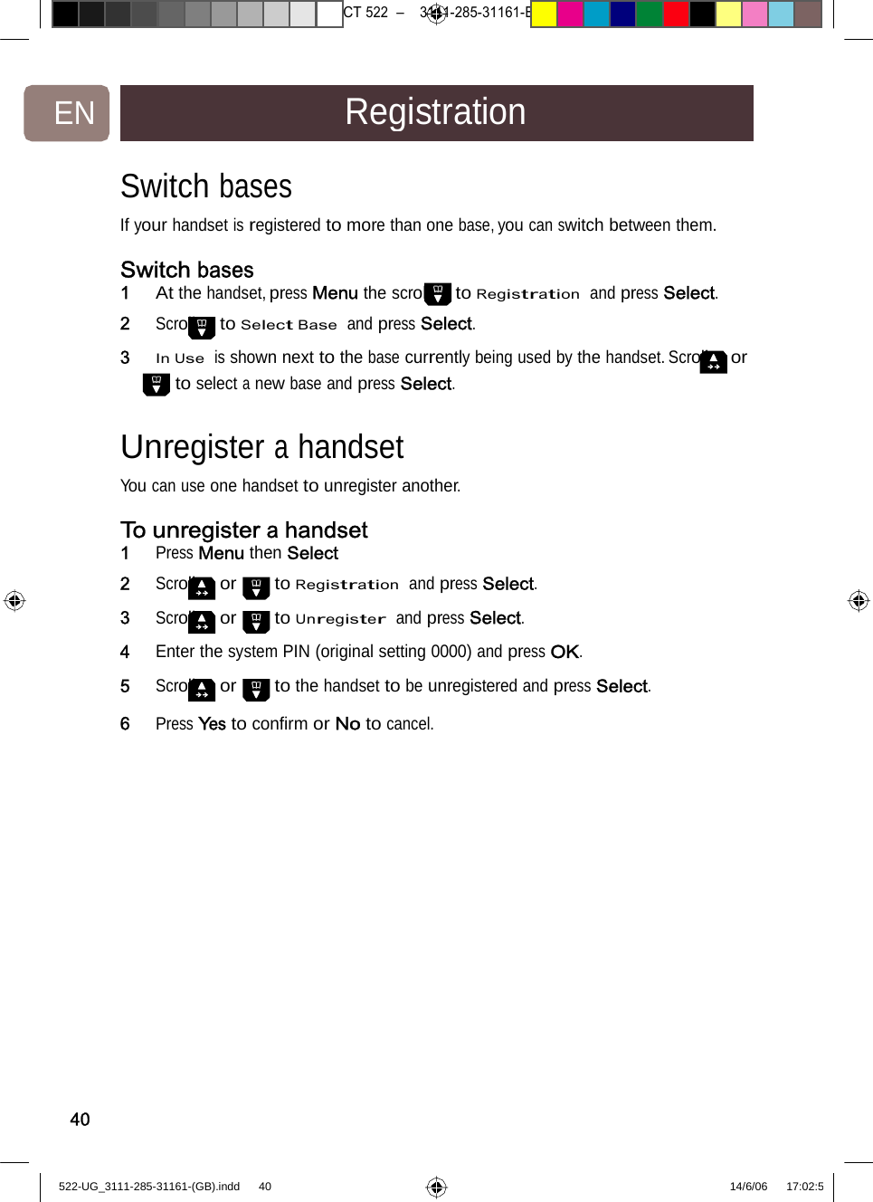 7471 – hilips DEB) –1 14.06.06CT522–3111-285-31161-EN RegistrationSwitchbases  If your handset is registered tomorethan onebase,youcanswitch between them. Switch bases 1   At the handset, press Menu the scroll to Registration  and press Select. 2   Scroll to Select Base  and press Select. 3   In Use  is shown next to the base currently being used by the handset. Scroll or to select a new base and press Select. Unregister a handset You can use one handset to unregisteranother.To unregister a handset1   Press Menu then Select 2   Scroll or to Registration  and press Select. 3   Scroll or to Unregister  and press Select. 4   Enter the system PIN (original setting 0000) and press OK. 5   Scroll or to the handset to be unregistered and press Select.6   Press Yes to conﬁrm or Notocancel. 40522-UG_3111-285-31161-(GB).indd    40 14/6/06   17:02:5 