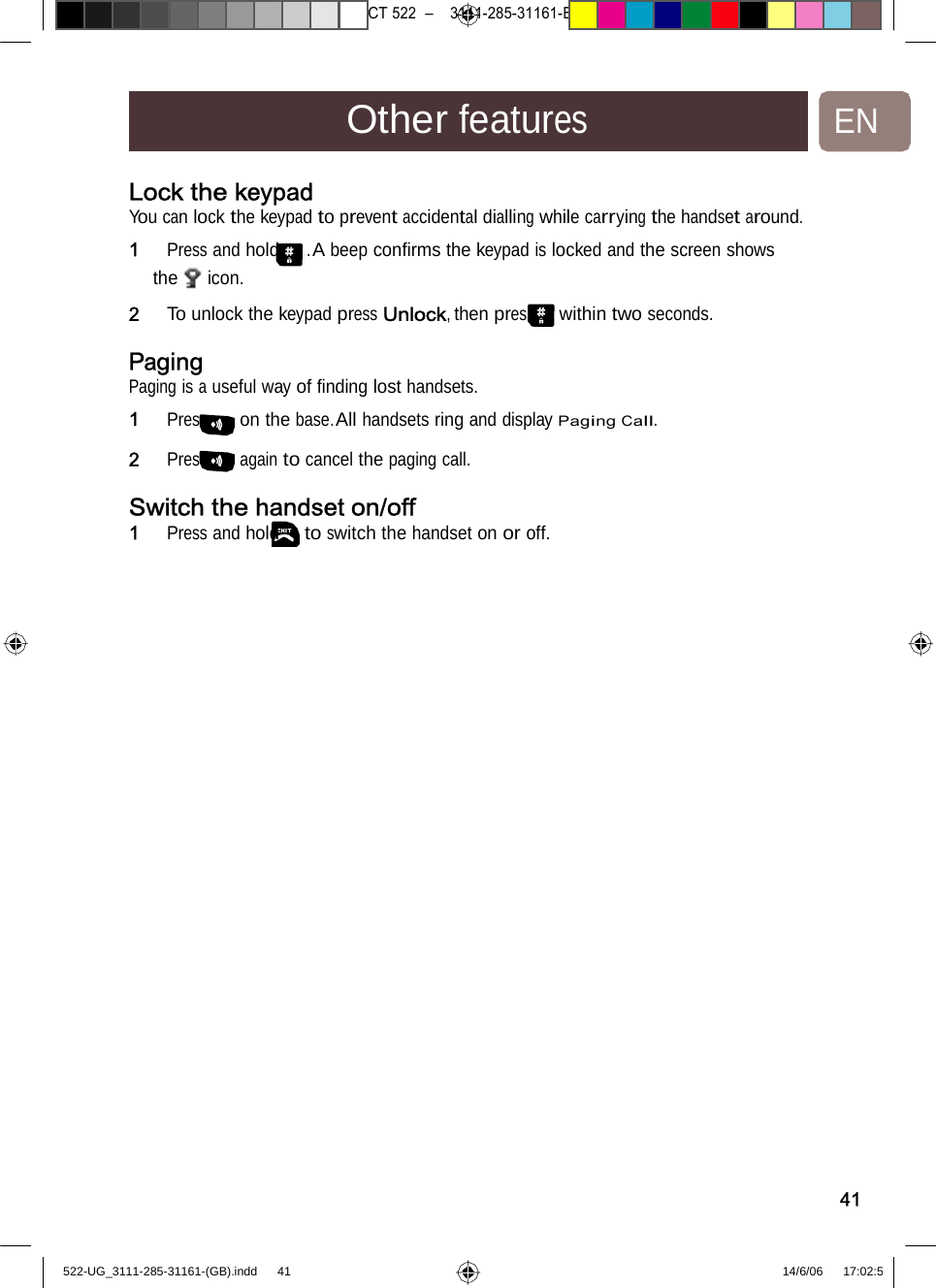 7471 – hilips DEB) –1 14.06.06CT522–3111-285-31161-OtherfeaturesENLock the keypad You can lock the keypad to prevent accidental dialling while carrying the handset around. 1   Press and hold . A beep conﬁrms the keypad is locked and the screen shows the icon. 2   To unlock the keypad pressUnlock,thenpresswithintwoseconds. Paging Paging is a useful way of ﬁnding lost handsets. 1   Press on the base. All handsets ring and display Paging Call.2   Press again to cancel thepagingcall. Switch the handset on/off1   Press and hold to switchthehandsetonoroff.41522-UG_3111-285-31161-(GB).indd    41 14/6/06   17:02:5 