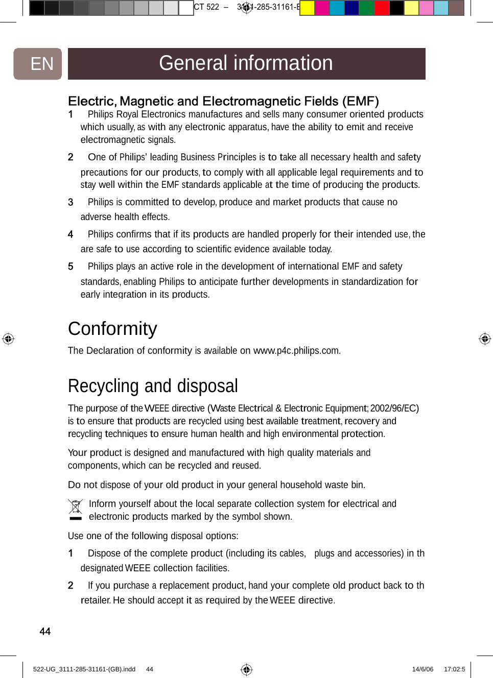 7471 – hilips DEB) –1 14.06.06CT522–3111-285-31161-EN General informationElectric,Magnetic andElectromagneticFields(EMF) 1   Philips Royal Electronics manufactures and sells many consumer oriented products which usually, as with any electronic apparatus, have the ability to emit and receive electromagnetic signals. 2   One of Philips’ leading Business Principles is to take all necessary health and safety precautions for our products, to comply with all applicable legal requirements and to stay well within the EMF standards applicable at the time of producing the products. 3   Philips is committed to develop, produce and market products that cause no adverse health effects. 4   Philips conﬁrms that if its products are handled properly for their intended use, theare safe to use according to scientiﬁc evidence available today. 5   Philips plays an active role in the development of international EMF and safety standards, enabling Philips to anticipate further developments in standardization for early integration in its products.Conformity  The Declaration of conformityisavailableonwww.p4c.philips.com.Recycling and disposal The purpose of the WEEE directive (Waste Electrical &amp; Electronic Equipment; 2002/96/EC) is to ensure that products are recycled using best available treatment, recovery and recycling techniques to ensure human health and high environmental protection.  Your product is designed and manufactured with high quality materials and components, which can be recycled and reused.  Do not dispose of your old product in your general household waste bin.  Inform yourself about the local separate collection system for electrical and electronic products marked by the symbol shown.  Use one of the following disposal options: 1   Dispose of the complete product (including its cables,  plugs and accessories) in thdesignated WEEE collection facilities. 2   If you purchase a replacement product, hand your complete old product back to thretailer. Heshould accept itasrequiredbytheWEEEdirective.44522-UG_3111-285-31161-(GB).indd    44 14/6/06   17:02:5 