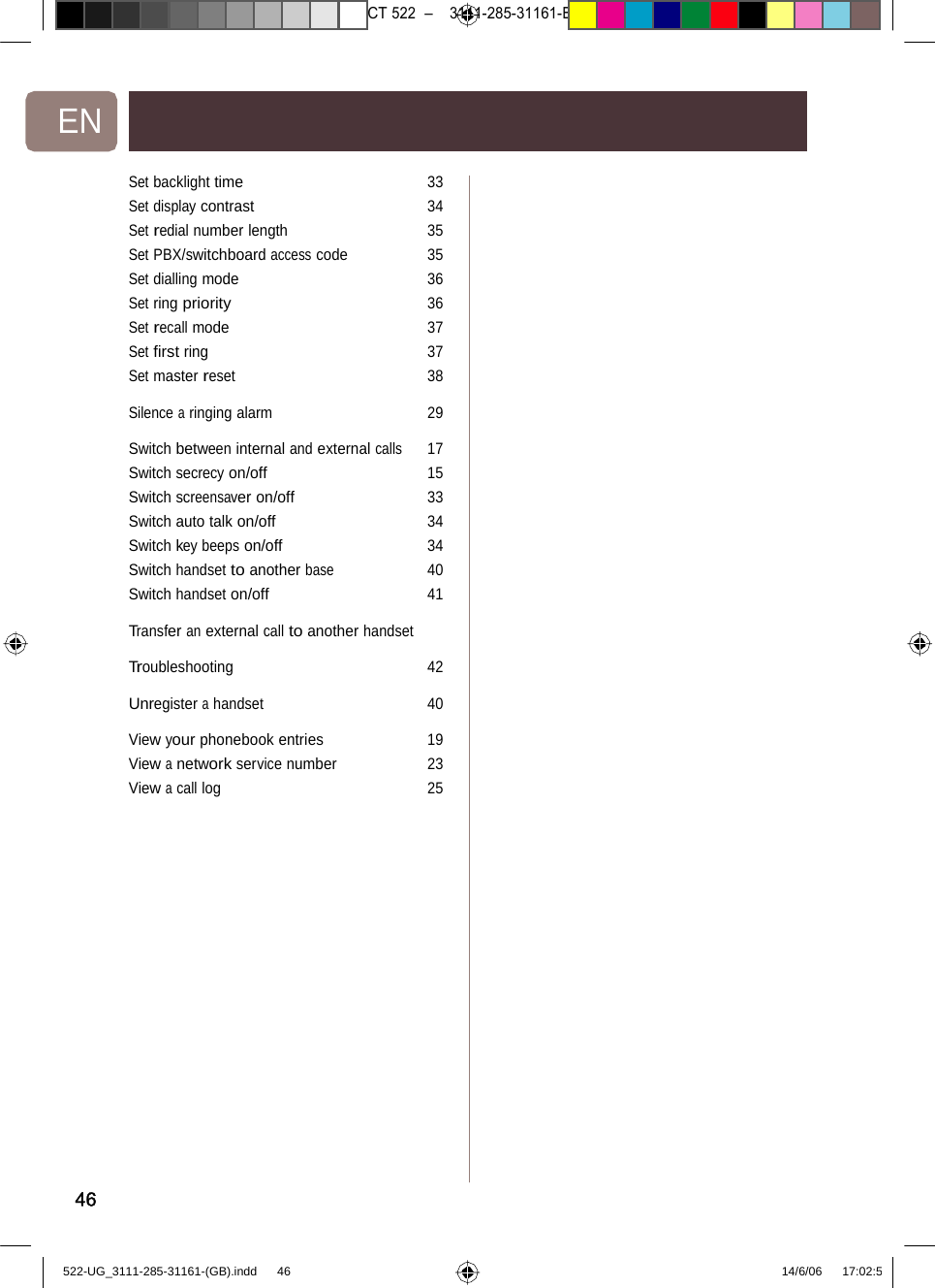 7471 – hilips DEB) –1 14.06.06CT522–3111-285-31161-EN Set backlight time 33Set display contrast 34Set redial number length 35Set PBX/switchboard access code 35Set dialling mode 36Set ring priority 36Set recall mode 37Set ﬁrst ring 37Set master reset38Silence a ringingalarm 29Switch betweeninternal and externalcalls17Switch secrecy on/off 15Switch screensaver on/off 33Switch auto talk on/off 34Switch key beeps on/off 34Switch handset to another base 40Switch handseton/off 41Transfer an external call to another handset Troubleshooting42Unregister a handset 40View your phonebook entries 19View a network service number 23View a call log2546522-UG_3111-285-31161-(GB).indd    46 14/6/06   17:02:5 