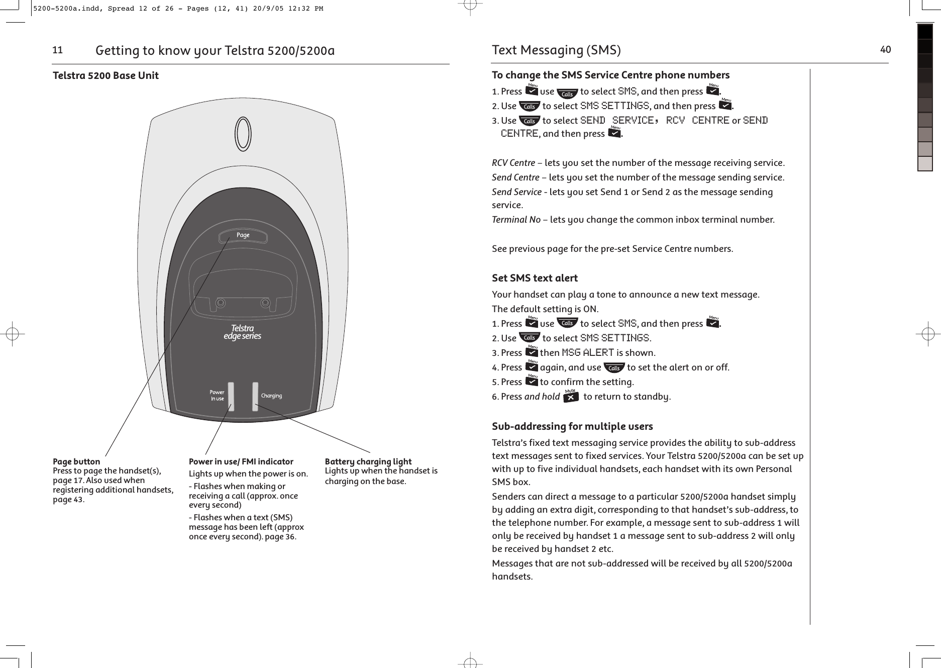 Page buttonPress to page the handset(s), page 17. Also used when registering additional handsets, page 43.Power in use/ FMI indicatorLights up when the power is on.- Flashes when making or receiving a call (approx. once every second)- Flashes when a text (SMS) message has been left (approx once every second). page 36.Battery charging lightLights up when the handset is charging on the base.&gt;OV]^\KONQO]O\SO]Getting to know your Telstra 5200/5200a11Telstra 5200 Base UnitTo change the SMS Service Centre phone numbers1. Press   use   to select SMS, and then press  .2. Use   to select SMS SETTINGS, and then press  .3. Use   to select SEND SERVICE, RCV CENTRE or SEND CENTRE, and then press  .RCV Centre – lets you set the number of the message receiving service.Send Centre – lets you set the number of the message sending service.Send Service - lets you set Send 1 or Send 2 as the message sending service.Terminal No – lets you change the common inbox terminal number.See previous page for the pre-set Service Centre numbers.Set SMS text alertYour handset can play a tone to announce a new text message.The default setting is ON.1. Press   use   to select SMS, and then press  .2. Use   to select SMS SETTINGS.3. Press   then MSG ALERT is shown.4. Press   again, and use   to set the alert on or off.5. Press   to confirm the setting.6. Press and hold  to return to standby.Sub-addressing for multiple usersTelstra’s fixed text messaging service provides the ability to sub-address text messages sent to fixed services. Your Telstra 5200/5200a can be set up with up to five individual handsets, each handset with its own Personal SMS box. Senders can direct a message to a particular 5200/5200a handset simply by adding an extra digit, corresponding to that handset’s sub-address, to the telephone number. For example, a message sent to sub-address 1 will only be received by handset 1 a message sent to sub-address 2 will only be received by handset 2 etc. Messages that are not sub-addressed will be received by all 5200/5200a handsets.Text Messaging (SMS) 405200-5200a.indd, Spread 12 of 26 - Pages (12, 41) 20/9/05 12:32 PM 