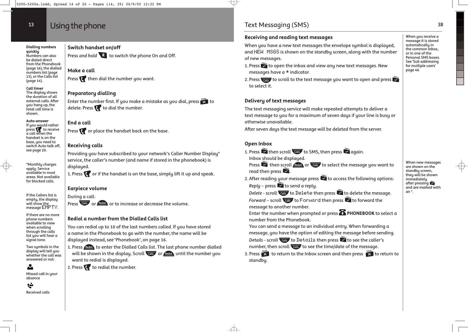 Using the phone13Dialling numbers quicklyNumbers can also be dialed direct from the Phonebook (page 16), the dialled numbers list (page  13), or the Calls list (page 14).Call timerThe display shows the duration of all external calls. After you hang up, the total call time is shown.Auto-answerIf you would rather press   to receive a call when the handset is on the base, you need to switch Auto-talk off, see page 20.*Monthly charges apply. Service available in most areas. Not available for blocked calls.If the Callers list is empty, the display will show the message EMPTY.If there are no more phone numbers available to view when scrolling through the calls list you will hear a signal tone.Two symbols in the display will tell you whether the call was answered or not: Missed call in your absence Received callsSwitch handset on/offPress and hold  to switch the phone On and Off.Make a callPress   then dial the number you want.Preparatory diallingEnter the number first. If you make a mistake as you dial, press   to delete. Press   to dial the number.End a callPress   or place the handset back on the base.Receiving callsProviding you have subscribed to your network’s Caller Number Display* service, the caller’s number (and name if stored in the phonebook) is displayed. 1. Press   or if the handset is on the base, simply lift it up and speak.Earpiece volumeDuring a call:Press   or   or to increase or decrease the volume.Redial a number from the Dialled Calls listYou can redial up to 10 of the last numbers called. If you have stored a name in the Phonebook to go with the number, the name will be displayed instead, see ‘Phonebook’, on page 16.1. Press   to enter the Dialled Calls list. The last phone number dialled will be shown in the display. Scroll   or   until the number you want to redial is displayed. 2. Press   to redial the number.Receiving and reading text messagesWhen you have a new text messages the envelope symbol is displayed, and NEW MSGS is shown on the standby screen, along with the number of new messages.1. Press   to open the inbox and view any new text messages. New messages have a * indicator. 2. Press   to scroll to the text message you want to open and press   to select it.Delivery of text messagesThe text messaging service will make repeated attempts to deliver a text message to you for a maximum of seven days if your line is busy or otherwise unavailable.After seven days the text message will be deleted from the server.Open Inbox1. Press   then scroll   to SMS, then press   again. Inbox should be displayed. Press    then scroll   or   to select the message you want to read then press  .2. After reading your message press   to access the following options: Reply – press   to send a reply. Delete - scroll   to Delete then press   to delete the message. Forward – scroll   to Forward then press   to forward the message to another number. Enter the number when prompted or press   PHONEBOOK to select a number from the Phonebook. You can send a message to an individual entry. When forwarding a message, you have the option of editing the message before sending. Details - scroll   to Details then press   to see the caller’s number, then scroll   to see the time/date of the message.3. Press   to return to the Inbox screen and then press   to return to standby.When you receive a message it is stored automatically in the common Inbox, or in one of the Personal SMS boxes. See &apos;Sub addressing for multiple users&apos; page 40.When new messages are shown on the standby screen, they will be shown immediately after pressing   and are marked with an *.Text Messaging (SMS) 385200-5200a.indd, Spread 14 of 26 - Pages (14, 39) 20/9/05 12:32 PM 