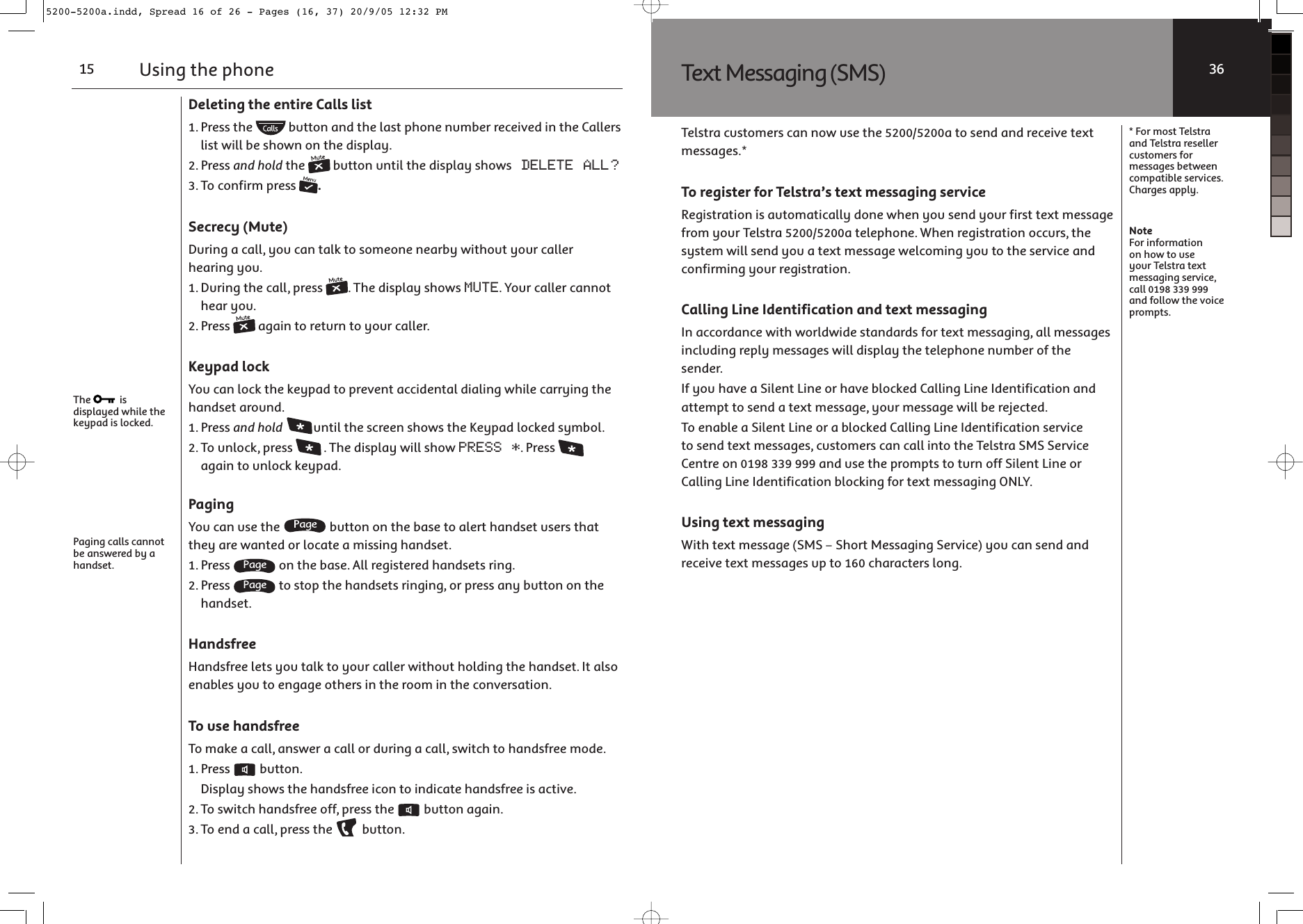 Using the phone15The   is displayed while the keypad is locked.Paging calls cannot be answered by a handset.Deleting the entire Calls list1. Press the   button and the last phone number received in the Callers list will be shown on the display.2. Press and hold the   button until the display shows DELETE ALL?3. To confirm press  .Secrecy (Mute)During a call, you can talk to someone nearby without your caller hearing you.1. During the call, press  . The display shows MUTE. Your caller cannot hear you.2. Press   again to return to your caller.Keypad lockYou can lock the keypad to prevent accidental dialing while carrying the handset around.1. Press and hold until the screen shows the Keypad locked symbol.2. To unlock, press  . The display will show PRESS *. Press   again to unlock keypad.PagingYou can use the   button on the base to alert handset users that they are wanted or locate a missing handset.1. Press   on the base. All registered handsets ring.2. Press   to stop the handsets ringing, or press any button on the handset.HandsfreeHandsfree lets you talk to your caller without holding the handset. It also enables you to engage others in the room in the conversation.To use handsfreeTo make a call, answer a call or during a call, switch to handsfree mode.1. Press   button.  Display shows the handsfree icon to indicate handsfree is active.2. To switch handsfree off, press the   button again.3. To end a call, press the   button.Text Messaging (SMS)Telstra customers can now use the 5200/5200a to send and receive text messages.*To register for Telstra’s text messaging serviceRegistration is automatically done when you send your first text message from your Telstra 5200/5200a telephone. When registration occurs, the system will send you a text message welcoming you to the service and confirming your registration.Calling Line Identification and text messagingIn accordance with worldwide standards for text messaging, all messages including reply messages will display the telephone number of the sender.If you have a Silent Line or have blocked Calling Line Identification and attempt to send a text message, your message will be rejected.To enable a Silent Line or a blocked Calling Line Identification service to send text messages, customers can call into the Telstra SMS Service Centre on 0198 339 999 and use the prompts to turn off Silent Line or Calling Line Identification blocking for text messaging ONLY.Using text messaging With text message (SMS – Short Messaging Service) you can send and receive text messages up to 160 characters long. * For most Telstra and Telstra reseller customers for messages between compatible services. Charges apply.NoteFor information on how to use your Telstra text messaging service, call 0198 339 999 and follow the voice prompts.365200-5200a.indd, Spread 16 of 26 - Pages (16, 37) 20/9/05 12:32 PM 