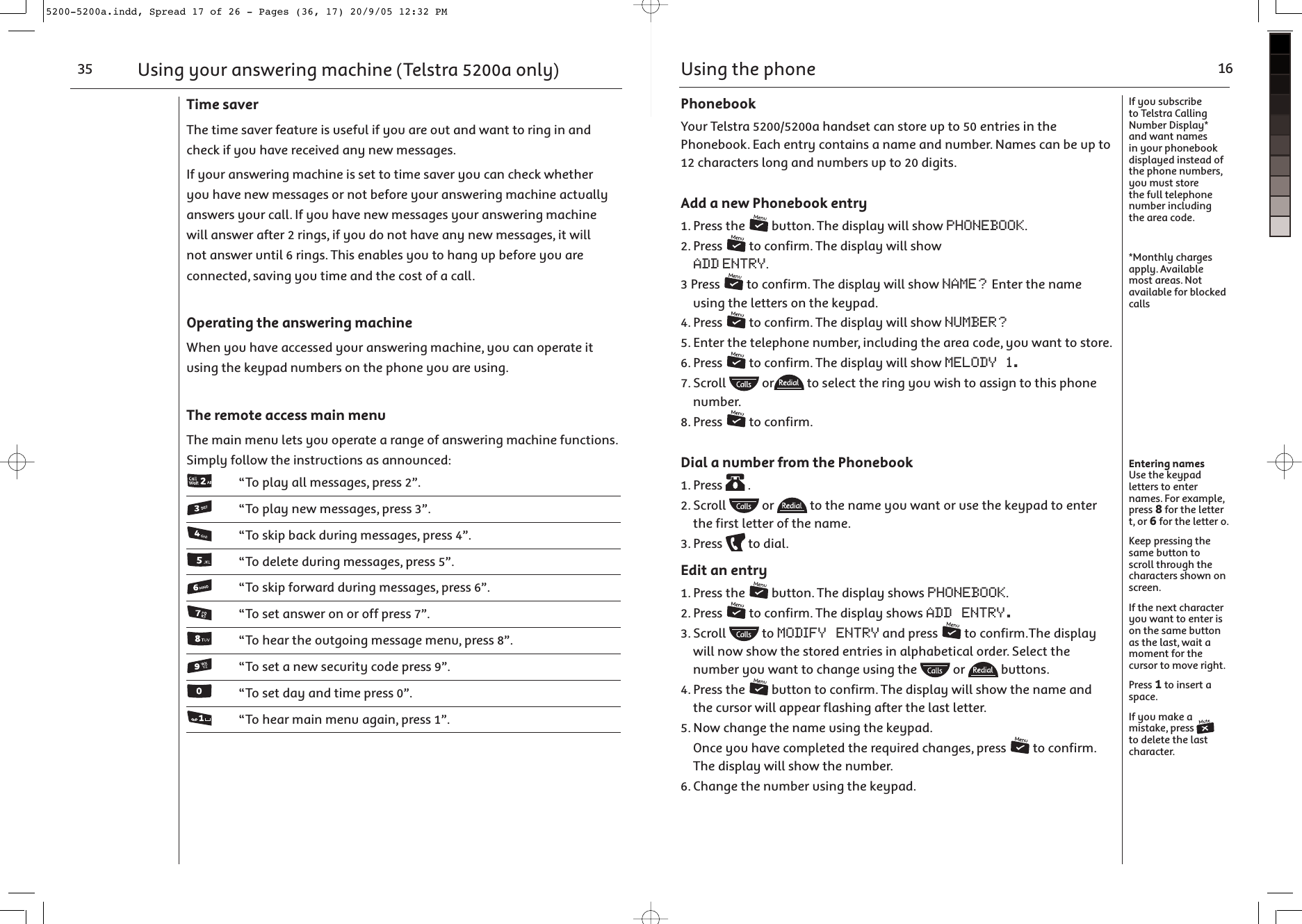 Time saverThe time saver feature is useful if you are out and want to ring in and check if you have received any new messages.If your answering machine is set to time saver you can check whether you have new messages or not before your answering machine actually answers your call. If you have new messages your answering machine will answer after 2 rings, if you do not have any new messages, it will not answer until 6 rings. This enables you to hang up before you are connected, saving you time and the cost of a call.Operating the answering machineWhen you have accessed your answering machine, you can operate it using the keypad numbers on the phone you are using.The remote access main menuThe main menu lets you operate a range of answering machine functions. Simply follow the instructions as announced:   “To play all messages, press 2”.   “To play new messages, press 3”.   “To skip back during messages, press 4”.   “To delete during messages, press 5”.   “To skip forward during messages, press 6”.   “To set answer on or off press 7”.   “To hear the outgoing message menu, press 8”.   “To set a new security code press 9”.   “To set day and time press 0”.   “To hear main menu again, press 1”.Using your answering machine (Telstra 5200a only)35Using the phone 16If you subscribe to Telstra Calling Number Display* and want names in your phonebook displayed instead of the phone numbers, you must store the full telephone number including the area code.*Monthly charges apply. Available most areas. Not available for blocked callsEntering namesUse the keypad letters to enter names. For example, press 8 for the letter t, or 6 for the letter o.Keep pressing the same button to scroll through the characters shown on screen.If the next character you want to enter is on the same button as the last, wait a moment for the cursor to move right.Press 1 to insert a space.If you make a mistake, press   to delete the last character.PhonebookYour Telstra 5200/5200a handset can store up to 50 entries in the Phonebook. Each entry contains a name and number. Names can be up to 12 characters long and numbers up to 20 digits.Add a new Phonebook entry1. Press the   button. The display will show PHONEBOOK.2. Press   to confirm. The display will show ADD ENTRY.3 Press   to confirm. The display will show NAME? Enter the name using the letters on the keypad.4. Press   to confirm. The display will show NUMBER?5. Enter the telephone number, including the area code, you want to store.6. Press   to confirm. The display will show MELODY 1. 7. Scroll   or  to select the ring you wish to assign to this phone number.8. Press   to confirm.Dial a number from the Phonebook1. Press   .2. Scroll   or   to the name you want or use the keypad to enter the first letter of the name.3. Press   to dial.Edit an entry1. Press the   button. The display shows PHONEBOOK.2. Press   to confirm. The display shows ADD ENTRY.3. Scroll   to MODIFY ENTRY and press   to confirm.The display will now show the stored entries in alphabetical order. Select the number you want to change using the   or   buttons.4. Press the   button to confirm. The display will show the name and the cursor will appear flashing after the last letter.5. Now change the name using the keypad.   Once you have completed the required changes, press   to confirm. The display will show the number.6. Change the number using the keypad.5200-5200a.indd, Spread 17 of 26 - Pages (36, 17) 20/9/05 12:32 PM 