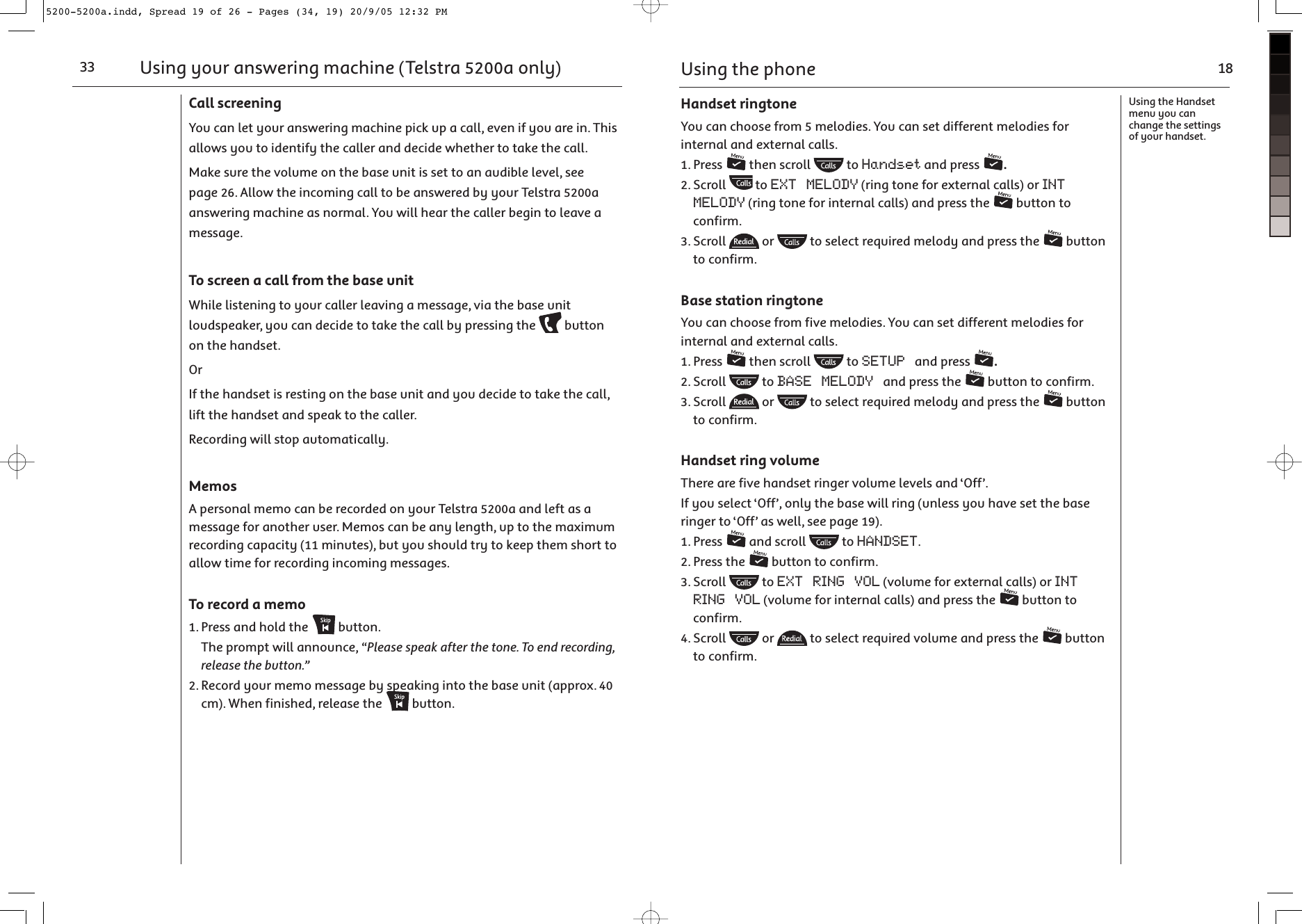 Using your answering machine (Telstra 5200a only)33Call screeningYou can let your answering machine pick up a call, even if you are in. This allows you to identify the caller and decide whether to take the call.Make sure the volume on the base unit is set to an audible level, see page 26. Allow the incoming call to be answered by your Telstra 5200a answering machine as normal. You will hear the caller begin to leave a message.To screen a call from the base unitWhile listening to your caller leaving a message, via the base unit loudspeaker, you can decide to take the call by pressing the   button on the handset.OrIf the handset is resting on the base unit and you decide to take the call, lift the handset and speak to the caller.Recording will stop automatically.MemosA personal memo can be recorded on your Telstra 5200a and left as a message for another user. Memos can be any length, up to the maximum recording capacity (11 minutes), but you should try to keep them short to allow time for recording incoming messages.To record a memo1. Press and hold the   button.  The prompt will announce, “Please speak after the tone. To end recording, release the button.”2. Record your memo message by speaking into the base unit (approx. 40 cm). When finished, release the   button.Using the phone 18Using the Handset menu you can change the settings of your handset.Handset ringtoneYou can choose from 5 melodies. You can set different melodies for internal and external calls.1. Press   then scroll   to Handset and press  .2. Scroll   to EXT MELODY (ring tone for external calls) or INT MELODY (ring tone for internal calls) and press the   button to confirm.3. Scroll   or   to select required melody and press the   button to confirm.Base station ringtoneYou can choose from five melodies. You can set different melodies for internal and external calls.1. Press   then scroll   to SETUP and press  .2. Scroll   to BASE MELODY and press the   button to confirm.3. Scroll   or   to select required melody and press the   button to confirm.Handset ring volumeThere are five handset ringer volume levels and ‘Off’.If you select ‘Off’, only the base will ring (unless you have set the base ringer to ‘Off’ as well, see page 19).1. Press   and scroll   to HANDSET. 2. Press the   button to confirm.3. Scroll   to EXT RING VOL (volume for external calls) or INT RING VOL (volume for internal calls) and press the   button to confirm.4. Scroll   or   to select required volume and press the   button to confirm.5200-5200a.indd, Spread 19 of 26 - Pages (34, 19) 20/9/05 12:32 PM 