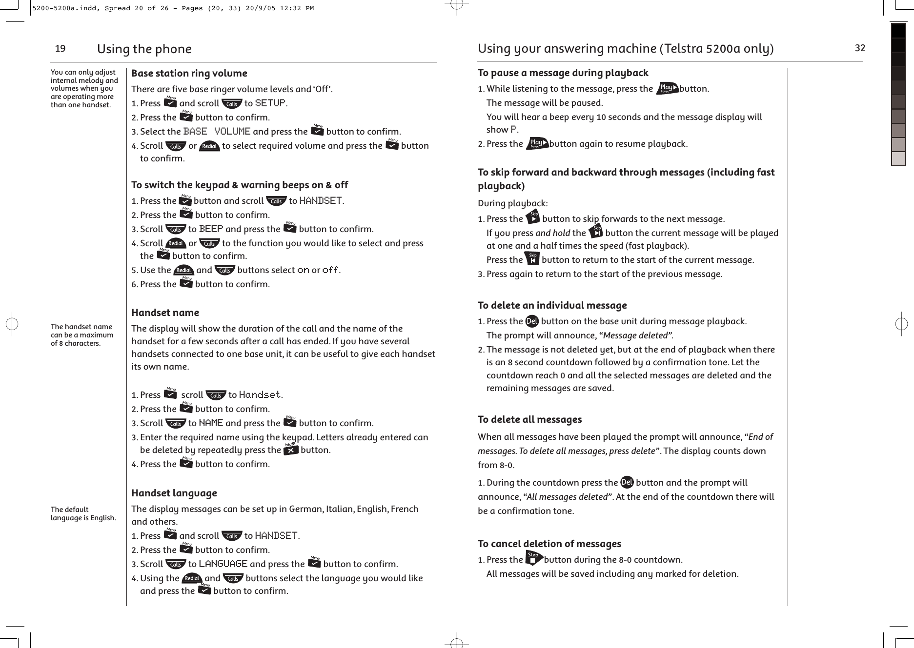 Using the phone19You can only adjust internal melody and volumes when you are operating more than one handset.The handset name can be a maximum of 8 characters.The default language is English.Base station ring volumeThere are five base ringer volume levels and ‘Off’.1. Press   and scroll   to SETUP. 2. Press the   button to confirm.3. Select the BASE VOLUME and press the   button to confirm.4. Scroll   or   to select required volume and press the   button to confirm.To switch the keypad &amp; warning beeps on &amp; off1. Press the   button and scroll   to HANDSET.2. Press the   button to confirm.3. Scroll   to BEEP and press the   button to confirm.4. Scroll   or   to the function you would like to select and press the   button to confirm.5. Use the   and   buttons select on or off. 6. Press the   button to confirm.Handset nameThe display will show the duration of the call and the name of the handset for a few seconds after a call has ended. If you have several handsets connected to one base unit, it can be useful to give each handset its own name.1. Press    scroll   to Handset.2. Press the   button to confirm.3. Scroll   to NAME and press the   button to confirm.3. Enter the required name using the keypad. Letters already entered can be deleted by repeatedly press the   button.4. Press the   button to confirm.Handset languageThe display messages can be set up in German, Italian, English, French and others.1. Press   and scroll   to HANDSET.2. Press the   button to confirm.3. Scroll   to LANGUAGE and press the   button to confirm.4. Using the   and   buttons select the language you would like and press the   button to confirm.Using your answering machine (Telstra 5200a only) 32To pause a message during playback1. While listening to the message, press the  button.  The message will be paused.  You will hear a beep every 10 seconds and the message display will show P.2. Press the  button again to resume playback.To skip forward and backward through messages (including fast playback)During playback:1. Press the   button to skip forwards to the next message.  If you press and hold the   button the current message will be played at one and a half times the speed (fast playback). Press the  button to return to the start of the current message. 3. Press again to return to the start of the previous message.To delete an individual message1. Press the   button on the base unit during message playback.  The prompt will announce, “Message deleted”.2. The message is not deleted yet, but at the end of playback when there is an 8 second countdown followed by a confirmation tone. Let the countdown reach 0 and all the selected messages are deleted and the remaining messages are saved.To delete all messagesWhen all messages have been played the prompt will announce, “End of messages. To delete all messages, press delete”. The display counts down from 8-0.1. During the countdown press the   button and the prompt will announce, “All messages deleted”. At the end of the countdown there will be a confirmation tone.To cancel deletion of messages1. Press the  button during the 8-0 countdown.  All messages will be saved including any marked for deletion.5200-5200a.indd, Spread 20 of 26 - Pages (20, 33) 20/9/05 12:32 PM 