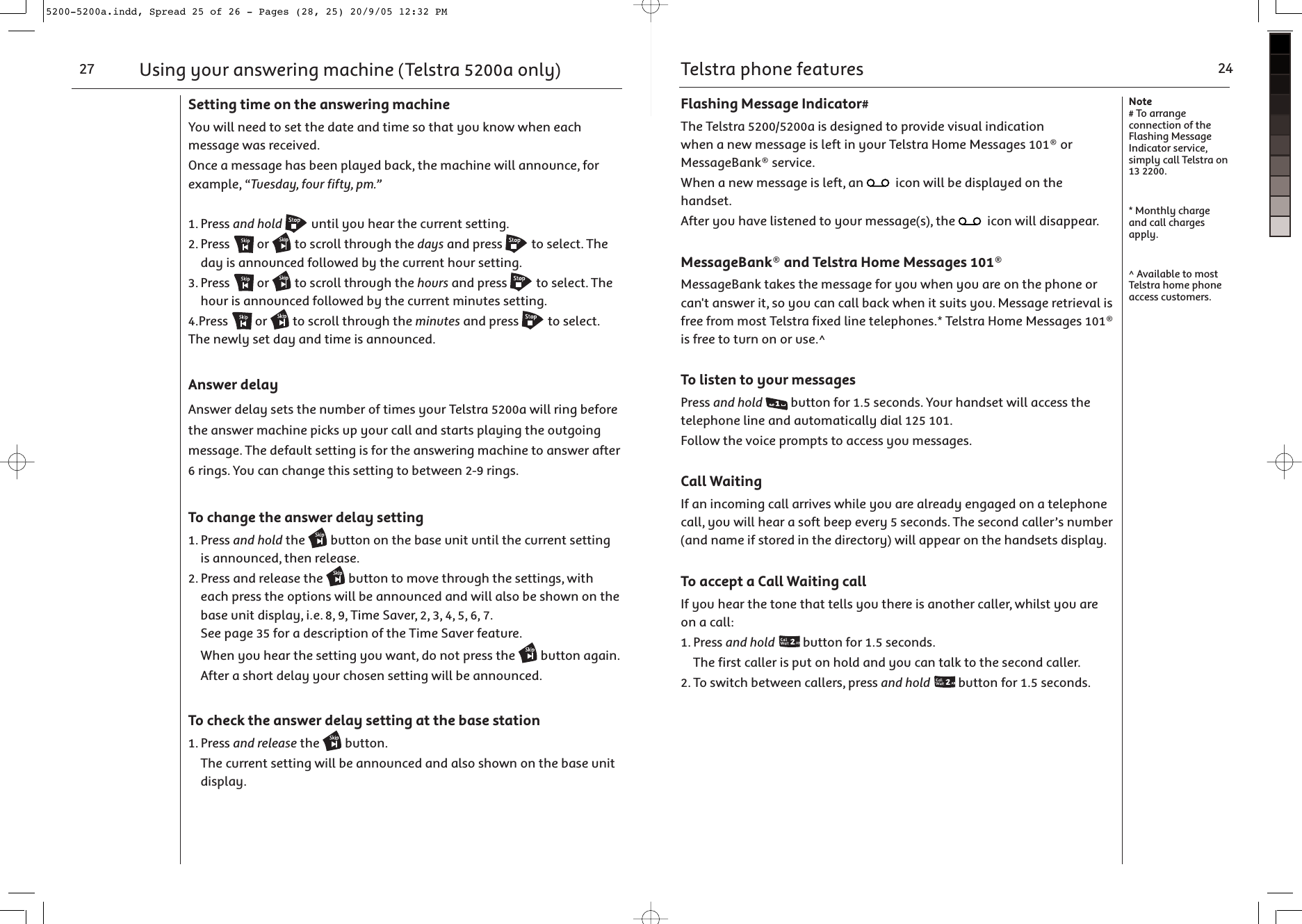 Using your answering machine (Telstra 5200a only)27Setting time on the answering machineYou will need to set the date and time so that you know when each message was received.Once a message has been played back, the machine will announce, for example, “Tuesday, four fifty, pm.”1. Press and hold  until you hear the current setting.2. Press   or   to scroll through the days and press   to select. The day is announced followed by the current hour setting.3. Press   or   to scroll through the hours and press   to select. The hour is announced followed by the current minutes setting.4.Press   or   to scroll through the minutes and press   to select. The newly set day and time is announced. Answer delayAnswer delay sets the number of times your Telstra 5200a will ring before the answer machine picks up your call and starts playing the outgoing message. The default setting is for the answering machine to answer after 6 rings. You can change this setting to between 2-9 rings.To change the answer delay setting1. Press and hold the   button on the base unit until the current setting is announced, then release.2. Press and release the   button to move through the settings, with each press the options will be announced and will also be shown on the base unit display, i.e. 8, 9, Time Saver, 2, 3, 4, 5, 6, 7. See page 35 for a description of the Time Saver feature.  When you hear the setting you want, do not press the   button again. After a short delay your chosen setting will be announced.To check the answer delay setting at the base station1. Press and release the   button.  The current setting will be announced and also shown on the base unit display.Telstra phone features 24Note# To arrange connection of the Flashing Message Indicator service, simply call Telstra on 13 2200.* Monthly charge and call charges apply. ^ Available to most Telstra home phone access customers.Flashing Message Indicator#The Telstra 5200/5200a is designed to provide visual indication when a new message is left in your Telstra Home Messages 101® or MessageBank® service.When a new message is left, an   icon will be displayed on the handset.After you have listened to your message(s), the   icon will disappear.MessageBank® and Telstra Home Messages 101®MessageBank takes the message for you when you are on the phone or can&apos;t answer it, so you can call back when it suits you. Message retrieval is free from most Telstra fixed line telephones.* Telstra Home Messages 101® is free to turn on or use.^To listen to your messagesPress and hold  button for 1.5 seconds. Your handset will access the telephone line and automatically dial 125 101.Follow the voice prompts to access you messages.Call WaitingIf an incoming call arrives while you are already engaged on a telephone call, you will hear a soft beep every 5 seconds. The second caller’s number (and name if stored in the directory) will appear on the handsets display. To accept a Call Waiting callIf you hear the tone that tells you there is another caller, whilst you are on a call:1. Press and hold  button for 1.5 seconds.   The first caller is put on hold and you can talk to the second caller.2. To switch between callers, press and hold  button for 1.5 seconds.5200-5200a.indd, Spread 25 of 26 - Pages (28, 25) 20/9/05 12:32 PM 