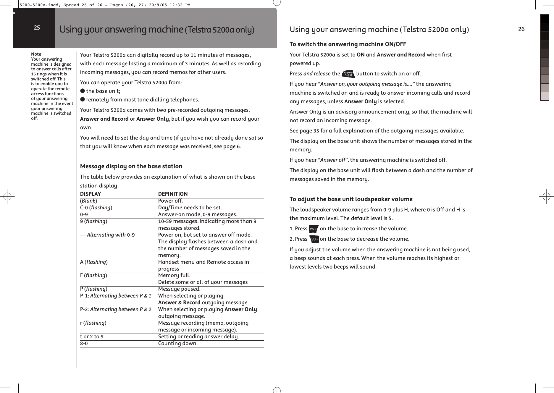 Your Telstra 5200a can digitally record up to 11 minutes of messages, with each message lasting a maximum of 3 minutes. As well as recording incoming messages, you can record memos for other users.You can operate your Telstra 5200a from:● the base unit;● remotely from most tone dialling telephones.Your Telstra 5200a comes with two pre-recorded outgoing messages, Answer and Record or Answer Only, but if you wish you can record your own.You will need to set the day and time (if you have not already done so) so that you will know when each message was received, see page 6.Message display on the base stationThe table below provides an explanation of what is shown on the base station display.DISPLAY   DEFINITION  (Blank)   Power off.  C-0 (flashing)   Day/Time needs to be set.  0-9   Answer-on mode, 0-9 messages.  9 (flashing)   10-59 messages. Indicating more than 9  messages stored.  –– Alternating with 0-9   Power on, but set to answer off mode.   The display flashes between a dash and   the number of messages saved in the  memory.  A (flashing)   Handset menu and Remote access in  progress  F (flashing)   Memory full.   Delete some or all of your messagesP (flashing)   Message paused.  P-1: Alternating between P &amp; 1   When selecting or playing  Answer &amp; Record outgoing message.  P-2: Alternating between P &amp; 2   When selecting or playing Answer Only  outgoing message.  r (flashing)   Message recording (memo, outgoing   message or incoming message).  t or 2 to 9   Setting or reading answer delay.  8-0   Counting down.  NoteYour answering machine is designed to answer calls after 16 rings when it is switched off. This is to enable you to operate the remote access functions of your answering machine in the event your answering machine is switched off. Using your answering machine (Telstra 5200a only)25To switch the answering machine ON/OFFYour Telstra 5200a is set to ON and Answer and Record when first powered up.Press and release the  button to switch on or off.If you hear “Answer on, your outgoing message is....” the answering machine is switched on and is ready to answer incoming calls and record any messages, unless Answer Only is selected.Answer Only is an advisory announcement only, so that the machine will not record an incoming message.See page 35 for a full explanation of the outgoing messages available.The display on the base unit shows the number of messages stored in the memory.If you hear “Answer off”. the answering machine is switched off.The display on the base unit will flash between a dash and the number of messages saved in the memory.To adjust the base unit loudspeaker volumeThe loudspeaker volume ranges from 0-9 plus H, where 0 is Off and H is the maximum level. The default level is 5.1. Press  on the base to increase the volume.2. Press  on the base to decrease the volume.If you adjust the volume when the answering machine is not being used, a beep sounds at each press. When the volume reaches its highest or lowest levels two beeps will sound.Using your answering machine (Telstra 5200a only) 265200-5200a.indd, Spread 26 of 26 - Pages (26, 27) 20/9/05 12:32 PM 