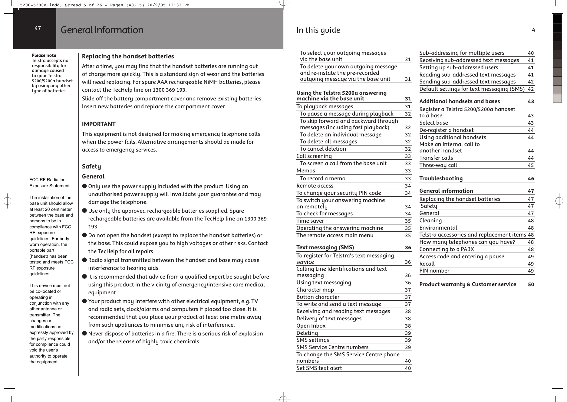 Replacing the handset batteriesAfter a time, you may find that the handset batteries are running out of charge more quickly. This is a standard sign of wear and the batteries will need replacing. For spare AAA rechargeable NiMH batteries, please contact the TecHelp line on 1300 369 193.Slide off the battery compartment cover and remove existing batteries. Insert new batteries and replace the compartment cover.IMPORTANTThis equipment is not designed for making emergency telephone calls when the power fails. Alternative arrangements should be made for access to emergency services.SafetyGeneral● Only use the power supply included with the product. Using an unauthorised power supply will invalidate your guarantee and may damage the telephone.● Use only the approved rechargeable batteries supplied. Spare rechargeable batteries are available from the TecHelp line on 1300 369 193.● Do not open the handset (except to replace the handset batteries) or the base. This could expose you to high voltages or other risks. Contact the TecHelp for all repairs.● Radio signal transmitted between the handset and base may cause interference to hearing aids.● It is recommended that advice from a qualified expert be sought before using this product in the vicinity of emergency/intensive care medical equipment.● Your product may interfere with other electrical equipment, e.g. TV and radio sets, clock/alarms and computers if placed too close. It is recommended that you place your product at least one metre away from such appliances to minimise any risk of interference.● Never dispose of batteries in a fire. There is a serious risk of explosion and/or the release of highly toxic chemicals.Please noteTelstra accepts no responsibility for damage caused to your Telstra 5200/5200a handset by using any other type of batteries.General Information47In this guide 4To select your outgoing messages via the base unit  31To delete your own outgoing message and re-instate the pre-recorded outgoing message via the base unit  31Using the Telstra 5200a answering machine via the base unit  31To playback messages  31To pause a message during playback  32To skip forward and backward through messages (including fast playback)  32To delete an individual message  32To delete all messages  32To cancel deletion  32Call screening  33To screen a call from the base unit  33Memos 33To record a memo  33Remote access  34To change your security PIN code  34To switch your answering machine on remotely  34To check for messages  34Time saver  35Operating the answering machine  35The remote access main menu  35Text messaging (SMS)  36To register for Telstra’s text messaging service 36Calling Line Identifications and text messaging 36Using text messaging  36Character map  37Button character  37To write and send a text message  37Receiving and reading text messages  38Delivery of text messages  38Open Inbox  38Deleting 39SMS settings  39SMS Service Centre numbers  39To change the SMS Service Centre phone numbers 40Set SMS text alert  40Sub-addressing for multiple users  40Receiving sub-addressed text messages  41Setting up sub-addressed users  41Reading sub-addressed text messages  41Sending sub-addressed text messages  42Default settings for text messaging (SMS)  42Additional handsets and bases  43Register a Telstra 5200/5200a handset to a base  43Select base  43De-register a handset  44Using additional handsets  44Make an internal call to another handset  44Transfer calls  44Three-way call  45Troubleshooting 46General information  47Replacing the handset batteries  47 Safety  47General 47Cleaning 48Environmental 48Telstra accessories and replacement items 48How many telephones can you have?  48Connecting to a PABX  48Access code and entering a pause  49Recall 49PIN number  49Product warranty &amp; Customer service  505200-5200a.indd, Spread 5 of 26 - Pages (48, 5) 20/9/05 12:32 PM FCC RF Radiation Exposure StatementThe installation of the base unit should allow at least 20 centimeter between the base and persons to be in compliance with FCC RF exposure guidelines. For body worn operation, the portable part (handset) has been tested and meets FCC RF exposure guidelines.This device must not be co-located or operating in conjunction with any other antenna or transmitter. The changes or modifications not expressly approved by the party responsible for compliance could void the user’s authority to operate the equipment.