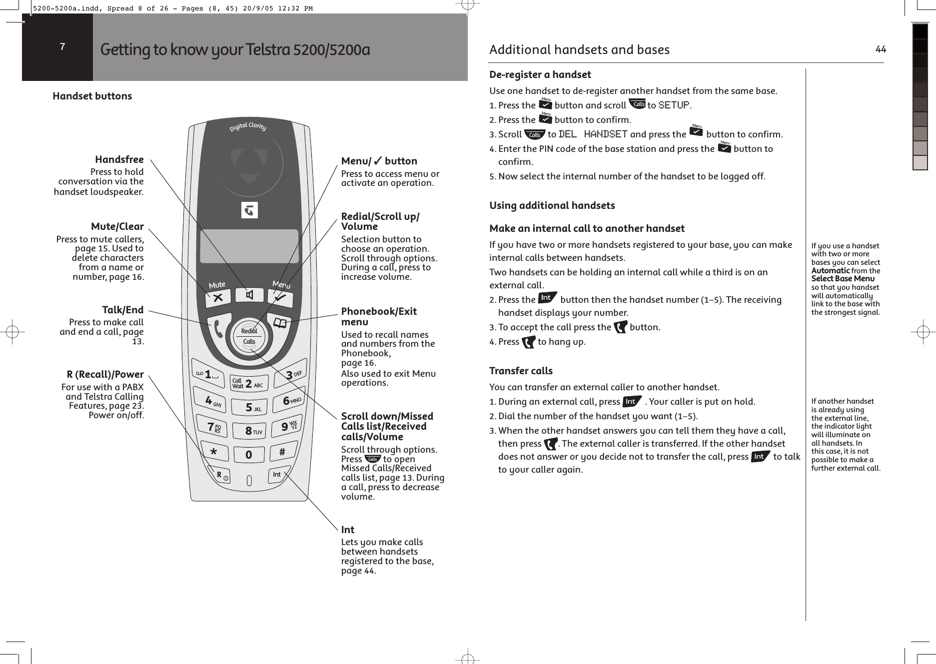 Menu/ ✓ buttonPress to access menu or activate an operation.Redial/Scroll up/VolumeSelection button to choose an operation. Scroll through options. During a call, press to increase volume.Phonebook/Exit menuUsed to recall names and numbers from the Phonebook, page 16.Also used to exit Menu operations.Scroll down/Missed Calls list/Received calls/VolumeScroll through options. Press   to open Missed Calls/Received calls list, page 13. During a call, press to decrease volume.IntLets you make calls between handsets registered to the base, page 44.Handset buttonsHandsfreePress to hold conversation via the handset loudspeaker.Mute/ClearPress to mute callers, page 15. Used to delete characters from a name or number, page 16.Talk/EndPress to make call and end a call, page 13.R (Recall)/PowerFor use with a PABX and Telstra Calling Features, page 23. Power on/off.! &quot;$#=3X^.SQS^KV-VK\S^c+,-456&gt;?@./0789ABCD123:;&lt;=&lt;ONSKV-KVV]-KVVAKS^7_^O7OX_Getting to know your Telstra 5200/5200a7 De-register a handsetUse one handset to de-register another handset from the same base.1. Press the   button and scroll   to SETUP.2. Press the   button to confirm.3. Scroll   to DEL HANDSET and press the   button to confirm.4. Enter the PIN code of the base station and press the   button to confirm.5. Now select the internal number of the handset to be logged off.Using additional handsetsMake an internal call to another handsetIf you have two or more handsets registered to your base, you can make internal calls between handsets.Two handsets can be holding an internal call while a third is on an external call.2. Press the   button then the handset number (1–5). The receiving handset displays your number.3. To accept the call press the   button. 4. Press   to hang up.Transfer callsYou can transfer an external caller to another handset.1. During an external call, press   . Your caller is put on hold.2. Dial the number of the handset you want (1–5).3. When the other handset answers you can tell them they have a call, then press  . The external caller is transferred. If the other handset does not answer or you decide not to transfer the call, press   to talk to your caller again.If you use a handset with two or more bases you can select Automatic from the Select Base Menu so that you handset will automatically link to the base with the strongest signal.If another handset is already using the external line, the indicator light will illuminate on all handsets. In this case, it is not possible to make a further external call.Additional handsets and bases 445200-5200a.indd, Spread 8 of 26 - Pages (8, 45) 20/9/05 12:32 PM 