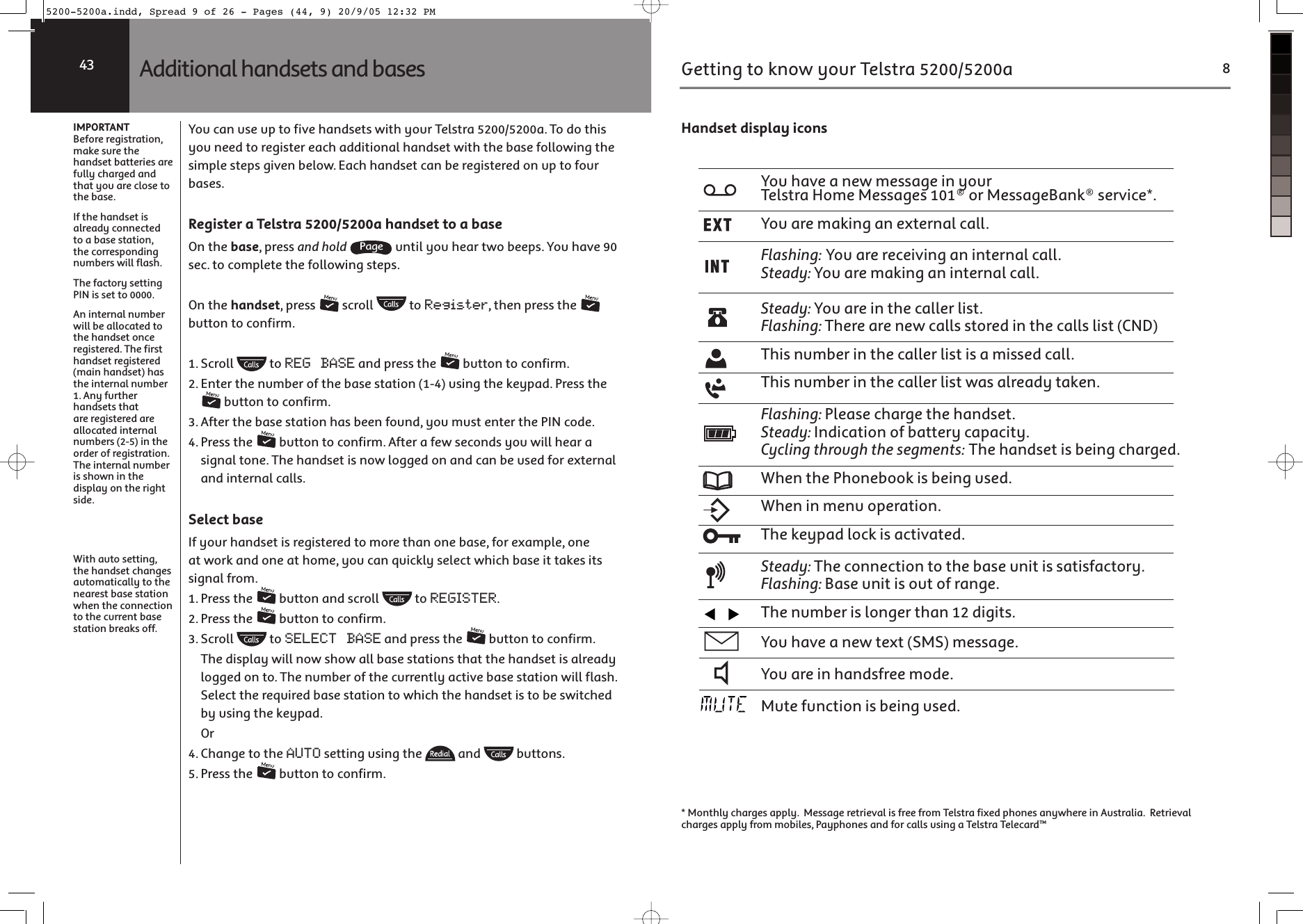 IMPORTANTBefore registration, make sure the handset batteries are fully charged and that you are close to the base.If the handset is already connected to a base station, the corresponding numbers will flash.The factory setting PIN is set to 0000.An internal number will be allocated to the handset once registered. The first handset registered (main handset) has the internal number 1. Any further handsets that are registered are allocated internal numbers (2-5) in the order of registration. The internal number is shown in the display on the right side.With auto setting, the handset changes automatically to the nearest base station when the connection to the current base station breaks off.You can use up to five handsets with your Telstra 5200/5200a. To do this you need to register each additional handset with the base following the simple steps given below. Each handset can be registered on up to four bases.Register a Telstra 5200/5200a handset to a baseOn the base, press and hold  until you hear two beeps. You have 90 sec. to complete the following steps.On the handset, press   scroll   to Register, then press the   button to confirm.1. Scroll   to REG BASE and press the   button to confirm.2. Enter the number of the base station (1-4) using the keypad. Press the  button to confirm.3. After the base station has been found, you must enter the PIN code.4. Press the   button to confirm. After a few seconds you will hear a signal tone. The handset is now logged on and can be used for external and internal calls.Select baseIf your handset is registered to more than one base, for example, one at work and one at home, you can quickly select which base it takes its signal from.1. Press the   button and scroll   to REGISTER.2. Press the   button to confirm.3. Scroll   to SELECT BASE and press the   button to confirm.  The display will now show all base stations that the handset is already logged on to. The number of the currently active base station will flash. Select the required base station to which the handset is to be switched by using the keypad. Or4. Change to the AUTO setting using the   and   buttons.5. Press the   button to confirm.Additional handsets and bases43Getting to know your Telstra 5200/5200a 8Handset display iconsCY_RK`OKXOaWO]]KQOSXcY_\&gt;OV]^\K2YWO7O]]KQO]Y\7O]]KQO,KXU]O\`SMOCY_K\OWKUSXQKXOb^O\XKVMKVV0VK]RSXQ$CY_K\O\OMOS`SXQKXSX^O\XKVMKVV=^OKNc$CY_K\OWKUSXQKXSX^O\XKVMKVV=^OKNc$CY_K\OSX^ROMKVVO\VS]^0VK]RSXQ$&gt;RO\OK\OXOaMKVV]]^Y\ONSX^ROMKVV]VS]^-8.&gt;RS]X_WLO\SX^ROMKVVO\VS]^S]KWS]]ONMKVV&gt;RS]X_WLO\SX^ROMKVVO\VS]^aK]KV\OKNc^KUOX0VK]RSXQ$:VOK]OMRK\QO^RORKXN]O^=^OKNc$3XNSMK^SYXYPLK^^O\cMKZKMS^c-cMVSXQ^R\Y_QR^RO]OQWOX^]$&gt;RORKXN]O^S]LOSXQMRK\QONAROX^RO:RYXOLYYUS]LOSXQ_]ONAROXSXWOX_YZO\K^SYX&gt;ROUOcZKNVYMUS]KM^S`K^ON=^OKNc$&gt;ROMYXXOM^SYX^Y^ROLK]O_XS^S]]K^S]PKM^Y\c0VK]RSXQ$,K]O_XS^S]Y_^YP\KXQO&gt;ROX_WLO\S]VYXQO\^RKXNSQS^]CY_RK`OKXOa^Ob^=7=WO]]KQOCY_K\OSXRKXN]P\OOWYNO7_^OP_XM^SYXS]LOSXQ_]ON* Monthly charges apply.  Message retrieval is free from Telstra fixed phones anywhere in Australia.  Retrieval charges apply from mobiles, Payphones and for calls using a Telstra Telecard™5200-5200a.indd, Spread 9 of 26 - Pages (44, 9) 20/9/05 12:32 PM 