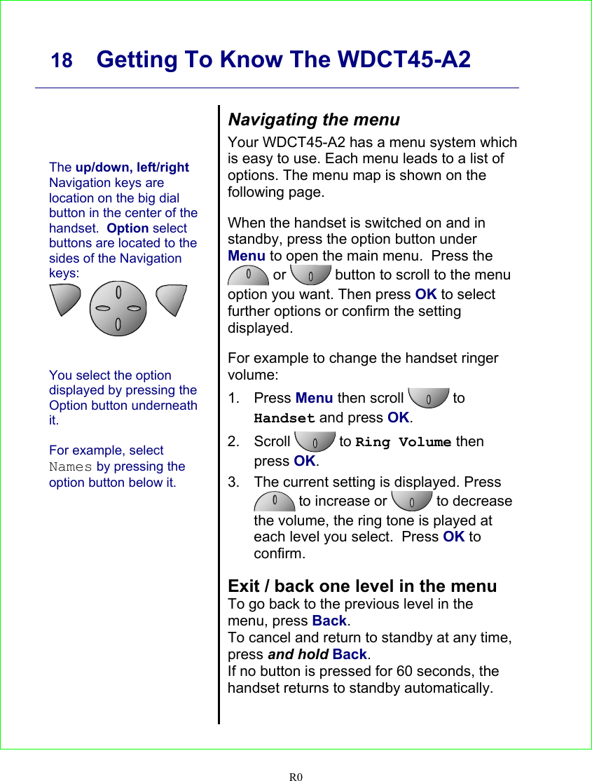     18 Getting To Know The WDCT45-A2   R0      The up/down, left/right Navigation keys are location on the big dial button in the center of the handset.  Option select buttons are located to the sides of the Navigation keys:          You select the option displayed by pressing the Option button underneath it.  For example, select Names by pressing the option button below it.   Navigating the menu Your WDCT45-A2 has a menu system which  is easy to use. Each menu leads to a list of options. The menu map is shown on the following page.  When the handset is switched on and in standby, press the option button under Menu to open the main menu.  Press the  or   button to scroll to the menu option you want. Then press OK to select further options or confirm the setting displayed.  For example to change the handset ringer volume: 1. Press Menu then scroll   to Handset and press OK. 2. Scroll   to Ring Volume then press OK. 3.  The current setting is displayed. Press  to increase or   to decrease the volume, the ring tone is played at each level you select.  Press OK to confirm.  Exit / back one level in the menu To go back to the previous level in the menu, press Back. To cancel and return to standby at any time, press and hold Back. If no button is pressed for 60 seconds, the handset returns to standby automatically.   
