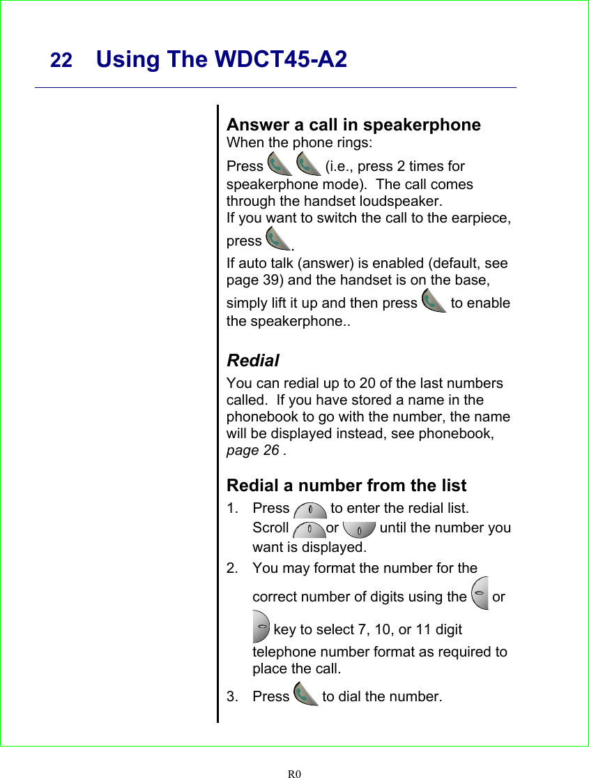     22 Using The WDCT45-A2   R0       Answer a call in speakerphone When the phone rings: Press   (i.e., press 2 times for speakerphone mode).  The call comes through the handset loudspeaker. If you want to switch the call to the earpiece, press . If auto talk (answer) is enabled (default, see page 39) and the handset is on the base, simply lift it up and then press  to enable the speakerphone..  Redial  You can redial up to 20 of the last numbers called.  If you have stored a name in the phonebook to go with the number, the name will be displayed instead, see phonebook, page 26 .  Redial a number from the list 1. Press   to enter the redial list. Scroll  or  until the number you want is displayed. 2.  You may format the number for the correct number of digits using the   or  key to select 7, 10, or 11 digit telephone number format as required to place the call. 3. Press  to dial the number.    
