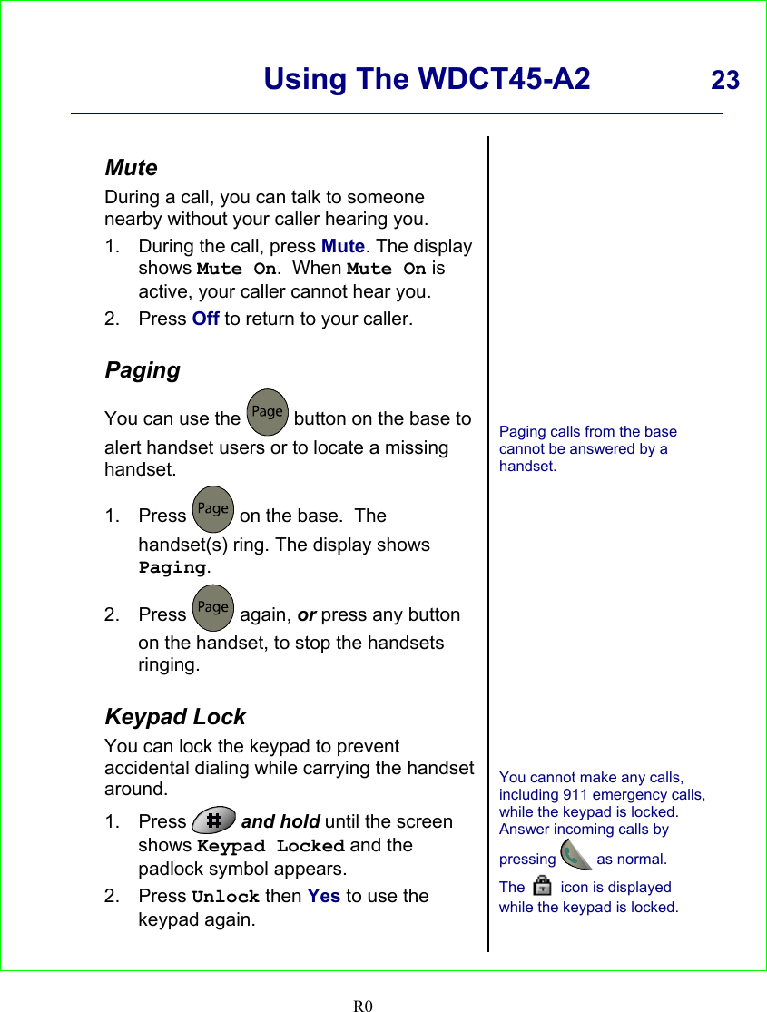      Using The WDCT45-A2 23    R0   Mute During a call, you can talk to someone nearby without your caller hearing you. 1.  During the call, press Mute. The display shows Mute On.  When Mute On is active, your caller cannot hear you. 2. Press Off to return to your caller.  Paging You can use the   button on the base to alert handset users or to locate a missing handset. 1. Press   on the base.  The handset(s) ring. The display shows Paging. 2. Press   again, or press any button on the handset, to stop the handsets ringing.  Keypad Lock You can lock the keypad to prevent accidental dialing while carrying the handset around. 1. Press   and hold until the screen shows Keypad Locked and the padlock symbol appears. 2. Press Unlock then Yes to use the keypad again.                 Paging calls from the base cannot be answered by a handset.                You cannot make any calls, including 911 emergency calls, while the keypad is locked. Answer incoming calls by pressing  as normal. The   icon is displayed while the keypad is locked.   