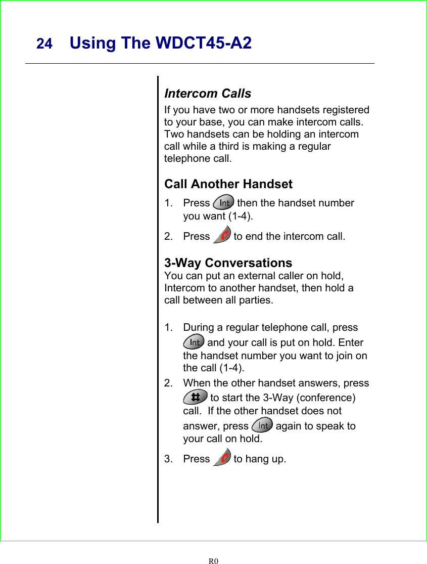     24 Using The WDCT45-A2  R0      Intercom Calls If you have two or more handsets registered to your base, you can make intercom calls. Two handsets can be holding an intercom call while a third is making a regular telephone call.  Call Another Handset 1. Press   then the handset number you want (1-4). 2. Press   to end the intercom call.  3-Way Conversations You can put an external caller on hold, Intercom to another handset, then hold a call between all parties.  1.  During a regular telephone call, press  and your call is put on hold. Enter the handset number you want to join on the call (1-4). 2.  When the other handset answers, press  to start the 3-Way (conference) call.  If the other handset does not answer, press   again to speak to your call on hold. 3. Press   to hang up.   