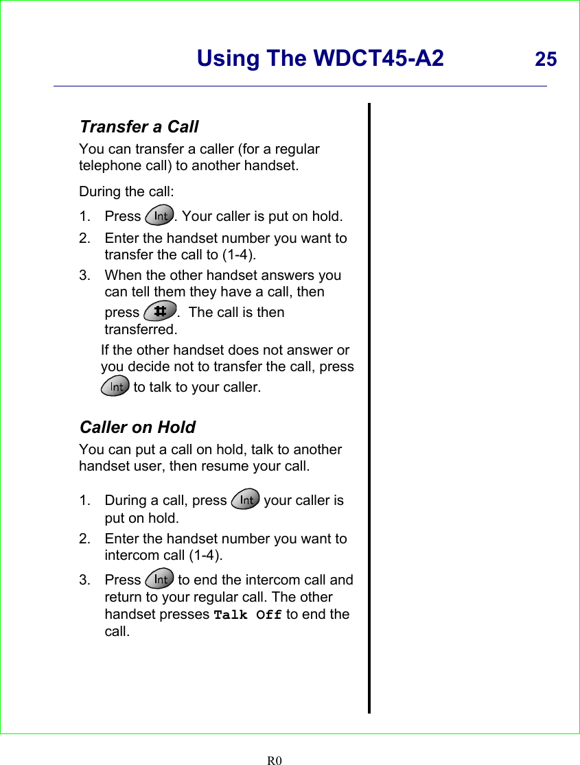      Using The WDCT45-A2 25    R0   Transfer a Call You can transfer a caller (for a regular telephone call) to another handset.  During the call: 1. Press  . Your caller is put on hold. 2.  Enter the handset number you want to transfer the call to (1-4). 3.  When the other handset answers you can tell them they have a call, then press  .  The call is then transferred. If the other handset does not answer or you decide not to transfer the call, press  to talk to your caller.  Caller on Hold You can put a call on hold, talk to another handset user, then resume your call.  1.  During a call, press   your caller is put on hold. 2.  Enter the handset number you want to intercom call (1-4). 3. Press   to end the intercom call and return to your regular call. The other handset presses Talk Off to end the call.                 