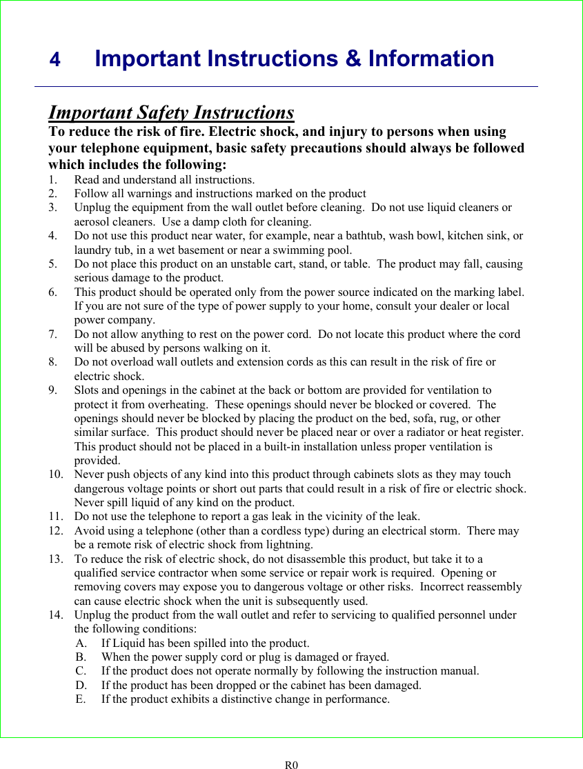     4 Important Instructions &amp; Information   R0 Important Safety Instructions To reduce the risk of fire. Electric shock, and injury to persons when using your telephone equipment, basic safety precautions should always be followed which includes the following: 1. Read and understand all instructions. 2. Follow all warnings and instructions marked on the product 3. Unplug the equipment from the wall outlet before cleaning.  Do not use liquid cleaners or aerosol cleaners.  Use a damp cloth for cleaning. 4. Do not use this product near water, for example, near a bathtub, wash bowl, kitchen sink, or laundry tub, in a wet basement or near a swimming pool. 5. Do not place this product on an unstable cart, stand, or table.  The product may fall, causing serious damage to the product. 6. This product should be operated only from the power source indicated on the marking label.  If you are not sure of the type of power supply to your home, consult your dealer or local power company. 7. Do not allow anything to rest on the power cord.  Do not locate this product where the cord will be abused by persons walking on it. 8. Do not overload wall outlets and extension cords as this can result in the risk of fire or electric shock. 9. Slots and openings in the cabinet at the back or bottom are provided for ventilation to protect it from overheating.  These openings should never be blocked or covered.  The openings should never be blocked by placing the product on the bed, sofa, rug, or other similar surface.  This product should never be placed near or over a radiator or heat register.  This product should not be placed in a built-in installation unless proper ventilation is provided. 10. Never push objects of any kind into this product through cabinets slots as they may touch dangerous voltage points or short out parts that could result in a risk of fire or electric shock.  Never spill liquid of any kind on the product. 11. Do not use the telephone to report a gas leak in the vicinity of the leak. 12. Avoid using a telephone (other than a cordless type) during an electrical storm.  There may be a remote risk of electric shock from lightning. 13. To reduce the risk of electric shock, do not disassemble this product, but take it to a qualified service contractor when some service or repair work is required.  Opening or removing covers may expose you to dangerous voltage or other risks.  Incorrect reassembly can cause electric shock when the unit is subsequently used. 14. Unplug the product from the wall outlet and refer to servicing to qualified personnel under the following conditions: A. If Liquid has been spilled into the product. B. When the power supply cord or plug is damaged or frayed. C. If the product does not operate normally by following the instruction manual. D. If the product has been dropped or the cabinet has been damaged. E. If the product exhibits a distinctive change in performance. 