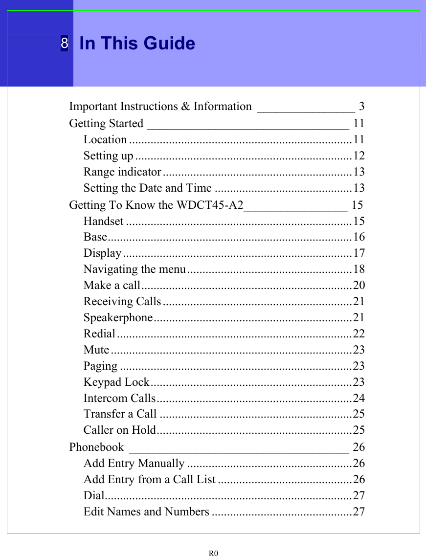  8 In This Guide  R0 Important Instructions &amp; Information ________________ 3 Getting Started _________________________________ 11 Location .........................................................................11 Setting up .......................................................................12 Range indicator ..............................................................13 Setting the Date and Time .............................................13 Getting To Know the WDCT45-A2_________________ 15 Handset ..........................................................................15 Base................................................................................16 Display ...........................................................................17 Navigating the menu......................................................18 Make a call.....................................................................20 Receiving Calls..............................................................21 Speakerphone.................................................................21 Redial .............................................................................22 Mute ...............................................................................23 Paging ............................................................................23 Keypad Lock..................................................................23 Intercom Calls................................................................24 Transfer a Call ...............................................................25 Caller on Hold................................................................25 Phonebook ____________________________________ 26 Add Entry Manually ......................................................26 Add Entry from a Call List ............................................26 Dial.................................................................................27 Edit Names and Numbers ..............................................27 