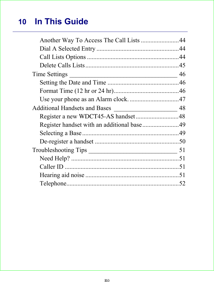     10 In This Guide   R0 Another Way To Access The Call Lists ........................44 Dial A Selected Entry ....................................................44 Call Lists Options ..........................................................44 Delete Calls Lists ...........................................................45 Time Settings __________________________________ 46 Setting the Date and Time .............................................46 Format Time (12 hr or 24 hr).........................................46 Use your phone as an Alarm clock. ...............................47 Additional Handsets and Bases ____________________ 48 Register a new WDCT45-AS handset...........................48 Register handset with an additional base.......................49 Selecting a Base .............................................................49 De-register a handset .....................................................50 Troubleshooting Tips ____________________________ 51 Need Help? ....................................................................51 Caller ID ........................................................................51 Hearing aid noise ...........................................................51 Telephone.......................................................................52   