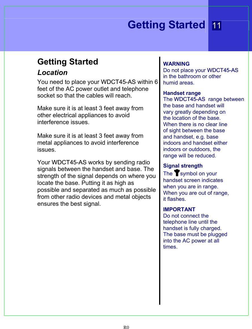  Getting Started 11  R0 Getting Started Location You need to place your WDCT45-AS within 6  feet of the AC power outlet and telephone  socket so that the cables will reach.  Make sure it is at least 3 feet away from other electrical appliances to avoid interference issues.  Make sure it is at least 3 feet away from metal appliances to avoid interference issues.  Your WDCT45-AS works by sending radio  signals between the handset and base. The strength of the signal depends on where you locate the base. Putting it as high as possible and separated as much as possible from other radio devices and metal objects ensures the best signal.    WARNING Do not place your WDCT45-AS in the bathroom or other humid areas.  Handset range The WDCT45-AS  range between the base and handset will vary greatly depending on the location of the base. When there is no clear line of sight between the base and handset, e.g. base indoors and handset either indoors or outdoors, the range will be reduced.  Signal strength The  symbol on your handset screen indicates when you are in range. When you are out of range, it flashes.  IMPORTANT Do not connect the telephone line until the handset is fully charged. The base must be plugged into the AC power at all times.    