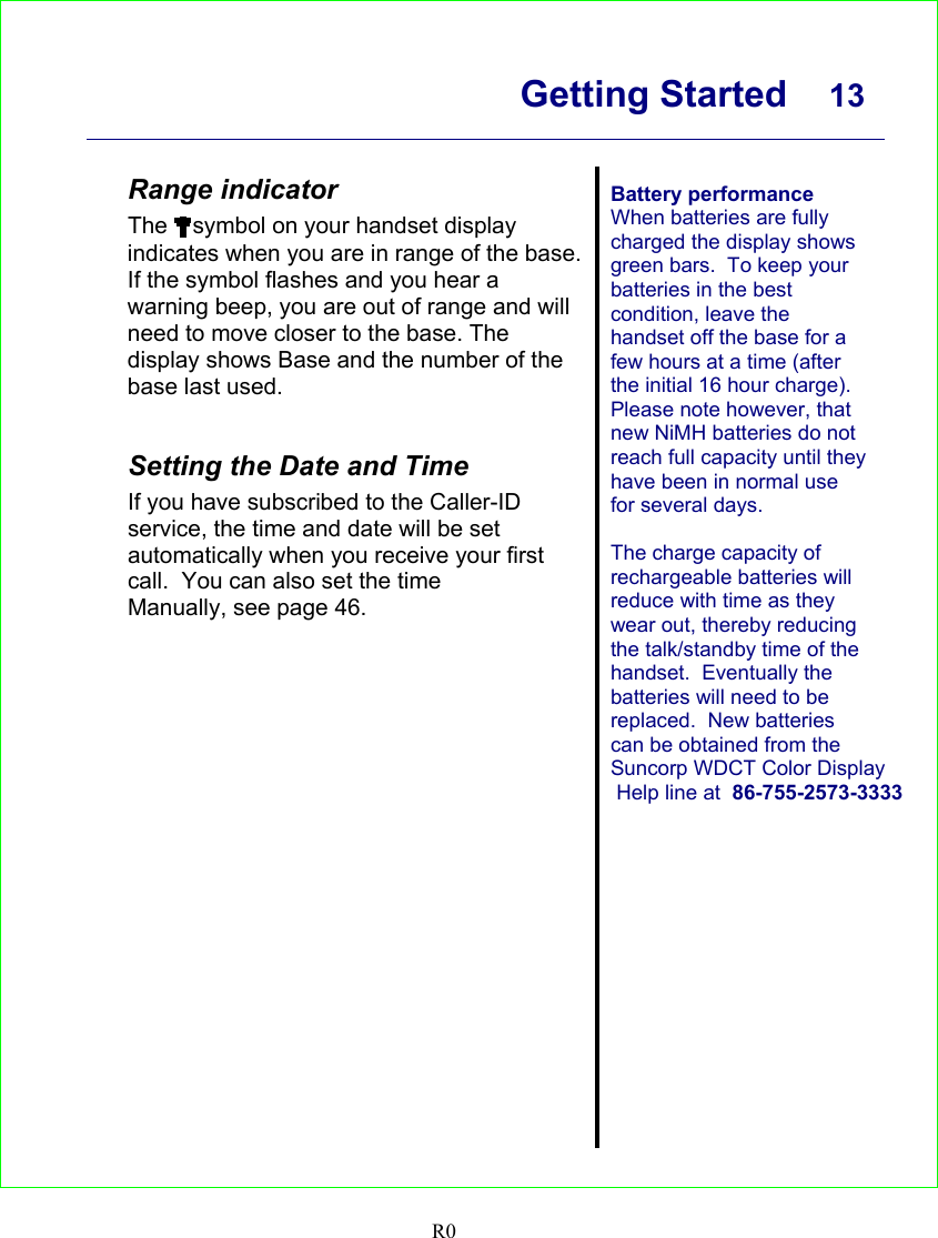      Getting Started  13    R0  Range indicator The  symbol on your handset display indicates when you are in range of the base. If the symbol flashes and you hear a warning beep, you are out of range and will need to move closer to the base. The display shows Base and the number of the base last used.   Setting the Date and Time If you have subscribed to the Caller-ID service, the time and date will be set automatically when you receive your first call.  You can also set the time Manually, see page 46.  Battery performance When batteries are fully charged the display shows green bars.  To keep your batteries in the best condition, leave the handset off the base for a few hours at a time (after the initial 16 hour charge). Please note however, that new NiMH batteries do not reach full capacity until they have been in normal use for several days.  The charge capacity of rechargeable batteries will reduce with time as they wear out, thereby reducing the talk/standby time of the handset.  Eventually the batteries will need to be replaced.  New batteries can be obtained from the Suncorp WDCT Color Display Help line at  86-755-2573-3333    
