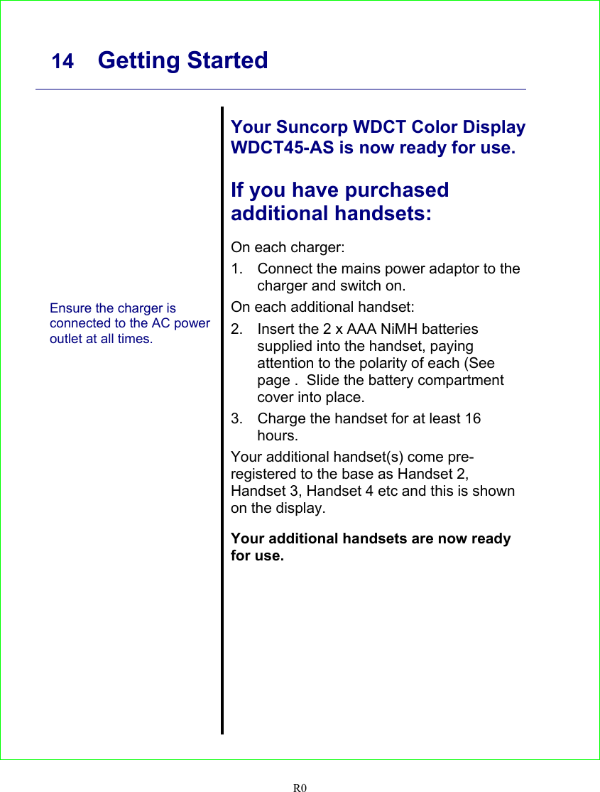     14 Getting Started   R0               Ensure the charger is connected to the AC power outlet at all times.   Your Suncorp WDCT Color Display WDCT45-AS is now ready for use.  If you have purchased additional handsets:  On each charger: 1.  Connect the mains power adaptor to the charger and switch on. On each additional handset: 2.  Insert the 2 x AAA NiMH batteries supplied into the handset, paying attention to the polarity of each (See page .  Slide the battery compartment cover into place. 3.  Charge the handset for at least 16 hours. Your additional handset(s) come pre-registered to the base as Handset 2, Handset 3, Handset 4 etc and this is shown on the display.  Your additional handsets are now ready for use.  