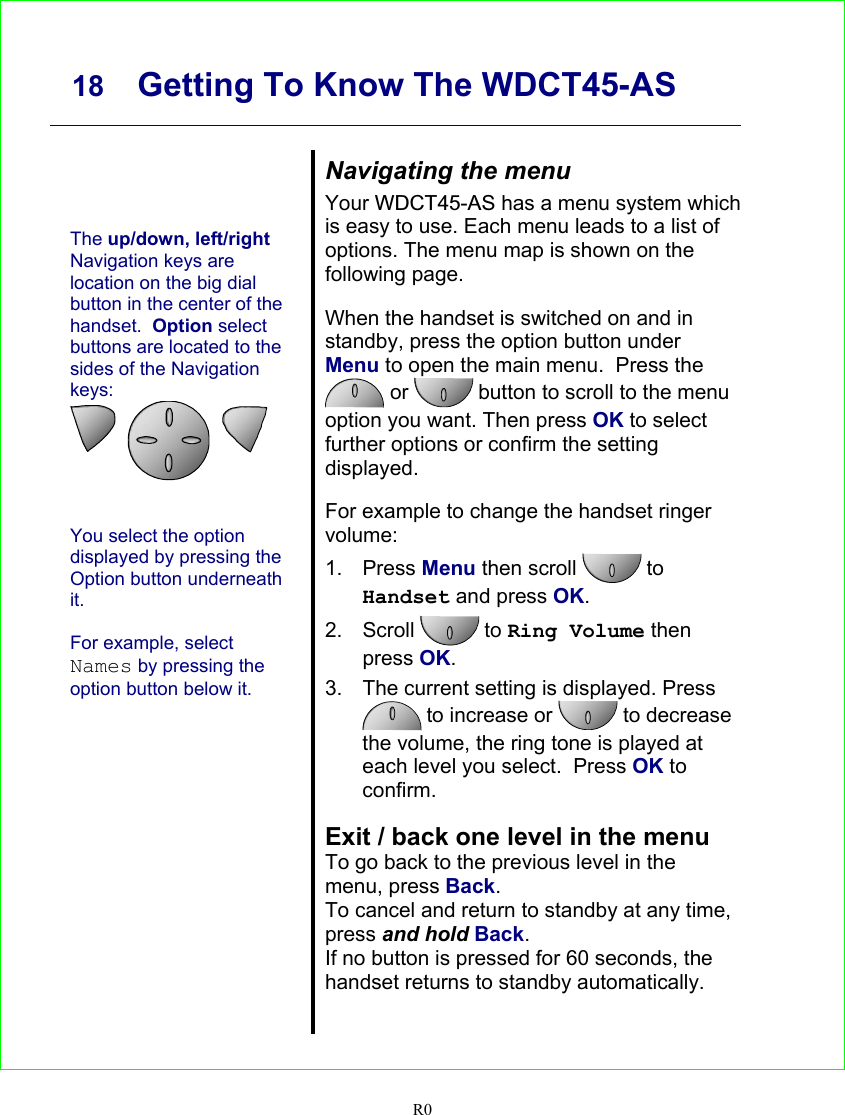     18 Getting To Know The WDCT45-AS   R0      The up/down, left/right Navigation keys are location on the big dial button in the center of the handset.  Option select buttons are located to the sides of the Navigation keys:          You select the option displayed by pressing the Option button underneath it.  For example, select Names by pressing the option button below it.   Navigating the menu Your WDCT45-AS has a menu system which  is easy to use. Each menu leads to a list of options. The menu map is shown on the following page.  When the handset is switched on and in standby, press the option button under Menu to open the main menu.  Press the  or   button to scroll to the menu option you want. Then press OK to select further options or confirm the setting displayed.  For example to change the handset ringer volume: 1. Press Menu then scroll   to Handset and press OK. 2. Scroll   to Ring Volume then press OK. 3.  The current setting is displayed. Press  to increase or   to decrease the volume, the ring tone is played at each level you select.  Press OK to confirm.  Exit / back one level in the menu To go back to the previous level in the menu, press Back. To cancel and return to standby at any time, press and hold Back. If no button is pressed for 60 seconds, the handset returns to standby automatically.   