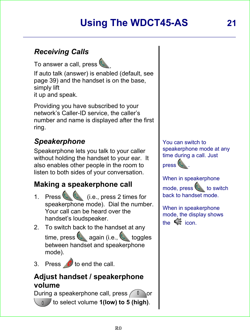      Using The WDCT45-AS 21    R0   Receiving Calls To answer a call, press .  If auto talk (answer) is enabled (default, see page 39) and the handset is on the base, simply lift it up and speak.  Providing you have subscribed to your network’s Caller-ID service, the caller’s number and name is displayed after the first ring.  Speakerphone Speakerphone lets you talk to your caller without holding the handset to your ear.  It also enables other people in the room to listen to both sides of your conversation.  Making a speakerphone call 1. Press   (i.e., press 2 times for speakerphone mode).  Dial the number. Your call can be heard over the handset’s loudspeaker. 2.  To switch back to the handset at any time, press  again (i.e.,  toggles between handset and speakerphone mode). 3. Press   to end the call.  Adjust handset / speakerphone volume During a speakerphone call, press  or  to select volume 1(low) to 5 (high).                You can switch to speakerphone mode at any time during a call. Just press .  When in speakerphone mode, press   to switch back to handset mode.  When in speakerphone mode, the display shows the   icon.    