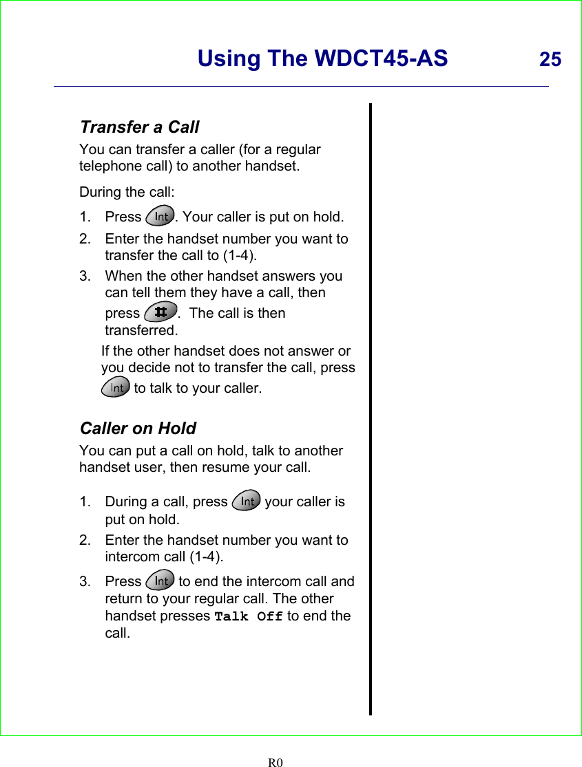      Using The WDCT45-AS 25    R0   Transfer a Call You can transfer a caller (for a regular telephone call) to another handset.  During the call: 1. Press  . Your caller is put on hold. 2.  Enter the handset number you want to transfer the call to (1-4). 3.  When the other handset answers you can tell them they have a call, then press  .  The call is then transferred. If the other handset does not answer or you decide not to transfer the call, press  to talk to your caller.  Caller on Hold You can put a call on hold, talk to another handset user, then resume your call.  1.  During a call, press   your caller is put on hold. 2.  Enter the handset number you want to intercom call (1-4). 3. Press   to end the intercom call and return to your regular call. The other handset presses Talk Off to end the call.                 