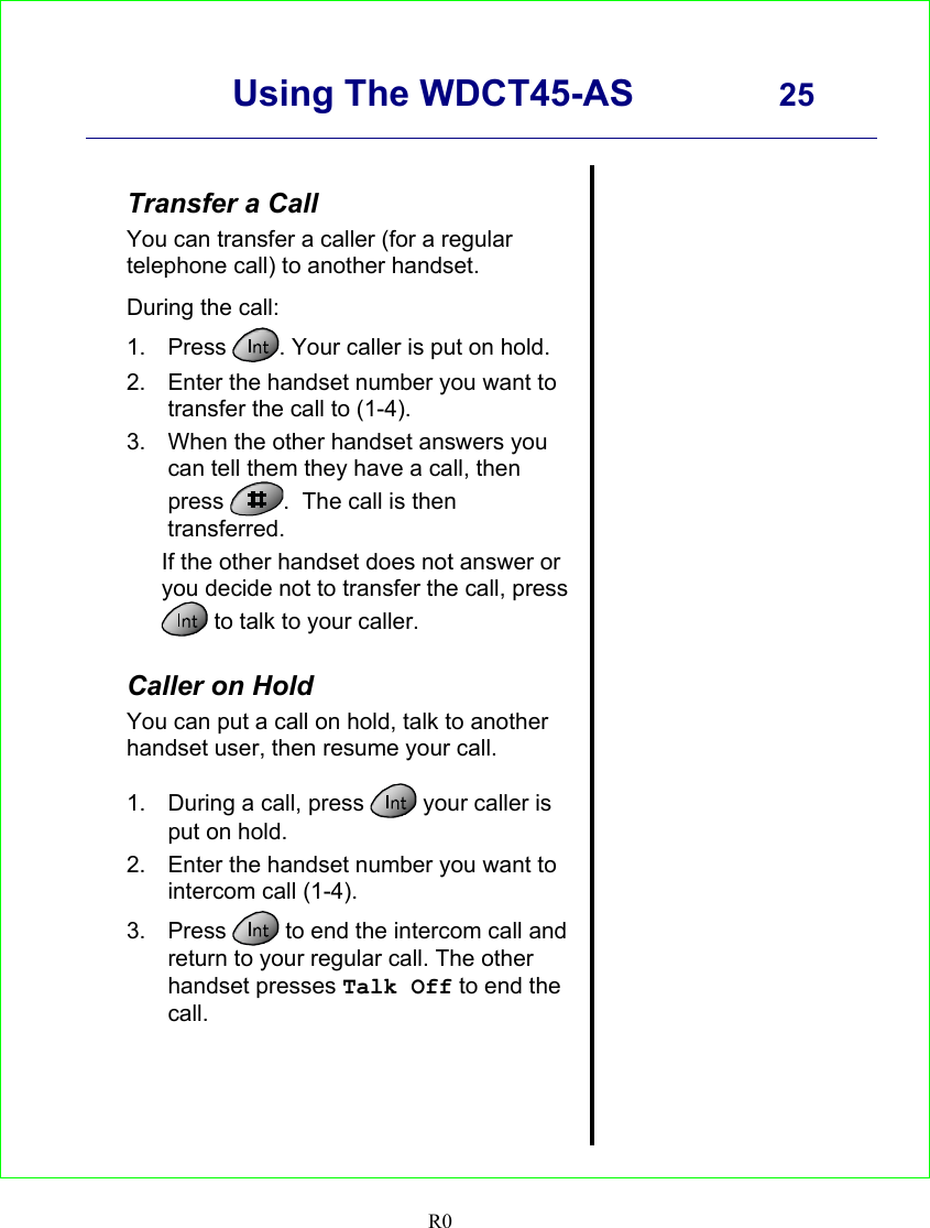      Using The WDCT45-AS 25    R0   Transfer a Call You can transfer a caller (for a regular telephone call) to another handset.  During the call: 1. Press  . Your caller is put on hold. 2.  Enter the handset number you want to transfer the call to (1-4). 3.  When the other handset answers you can tell them they have a call, then press  .  The call is then transferred. If the other handset does not answer or you decide not to transfer the call, press  to talk to your caller.  Caller on Hold You can put a call on hold, talk to another handset user, then resume your call.  1.  During a call, press   your caller is put on hold. 2.  Enter the handset number you want to intercom call (1-4). 3. Press   to end the intercom call and return to your regular call. The other handset presses Talk Off to end the call.                 