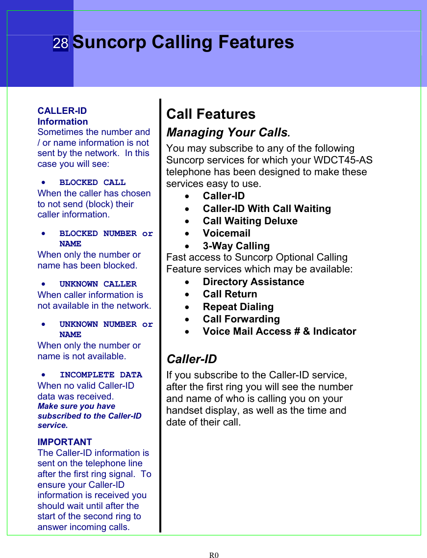  28 Suncorp Calling Features  R0   CALLER-ID Information Sometimes the number and / or name information is not sent by the network.  In this case you will see:  • BLOCKED CALL When the caller has chosen to not send (block) their caller information.  • BLOCKED NUMBER or NAME When only the number or name has been blocked.  • UNKNOWN CALLER When caller information is not available in the network.  • UNKNOWN NUMBER or NAME When only the number or name is not available.  • INCOMPLETE DATA When no valid Caller-ID data was received. Make sure you have subscribed to the Caller-ID service.  IMPORTANT The Caller-ID information is sent on the telephone line after the first ring signal.  To ensure your Caller-ID information is received you should wait until after the start of the second ring to answer incoming calls.  Call Features Managing Your Calls. You may subscribe to any of the following Suncorp services for which your WDCT45-AS telephone has been designed to make these services easy to use. • Caller-ID • Caller-ID With Call Waiting • Call Waiting Deluxe • Voicemail • 3-Way Calling Fast access to Suncorp Optional Calling Feature services which may be available: • Directory Assistance • Call Return • Repeat Dialing • Call Forwarding • Voice Mail Access # &amp; Indicator  Caller-ID If you subscribe to the Caller-ID service, after the first ring you will see the number and name of who is calling you on your handset display, as well as the time and date of their call.  