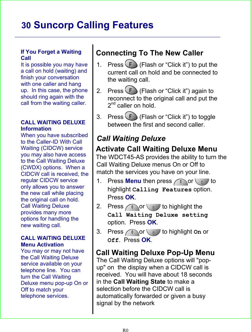     30 Suncorp Calling Features   R0   If You Forget a Waiting Call It is possible you may have a call on hold (waiting) and finish your conversation with one caller and hang up.  In this case, the phone should ring again with the call from the waiting caller.   CALL WAITING DELUXE Information When you have subscribed to the Caller-ID With Call Waiting (CIDCW) service you may also have access to the Call Waiting Deluxe (CWDX) options.  When a CIDCW call is received, the regular CIDCW service only allows you to answer the new call while placing the original call on hold.  Call Waiting Deluxe provides many more options for handling the new waiting call.  CALL WAITING DELUXE Menu Activation You may or may not have the Call Waiting Deluxe service available on your telephone line.  You can turn the Call Waiting Deluxe menu pop-up On or Off to match your telephone services.   Connecting To The New Caller 1. Press   (Flash or “Click it”) to put the current call on hold and be connected to the waiting call. 2. Press   (Flash or “Click it”) again to reconnect to the original call and put the 2nd caller on hold. 3. Press   (Flash or “Click it”) to toggle between the first and second caller.  Call Waiting Deluxe Activate Call Waiting Deluxe Menu The WDCT45-AS provides the ability to turn the Call Waiting Deluxe menus On or Off to match the services you have on your line. 1. Press Menu then press  or  to highlight Calling Features option.  Press OK. 2. Press  or  to highlight the Call Waiting Deluxe setting option.  Press OK. 3. Press  or   to highlight On or Off.  Press OK.  Call Waiting Deluxe Pop-Up Menu The Call Waiting Deluxe options will &quot;pop-up&quot; on  the display when a CIDCW call is received.  You will have about 18 seconds in the Call Waiting State to make a selection before the CIDCW call is automatically forwarded or given a busy signal by the network    