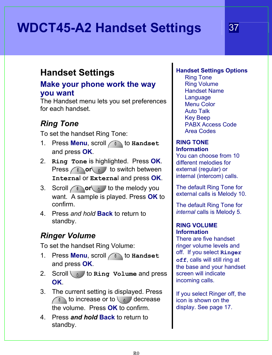   WDCT45-A2 Handset Settings 37  R0   Handset Settings Make your phone work the way you want The Handset menu lets you set preferences for each handset.  Ring Tone To set the handset Ring Tone: 1. Press Menu, scroll   to Handset and press OK. 2.  Ring Tone is highlighted.  Press OK. Press  or   to switch between Internal or External and press OK. 3. Scroll  or  to the melody you want.  A sample is played. Press OK to confirm. 4. Press and hold Back to return to standby.  Ringer Volume To set the handset Ring Volume: 1. Press Menu, scroll   to Handset and press OK. 2. Scroll   to Ring Volume and press OK. 3.  The current setting is displayed. Press  to increase or to   decrease the volume.  Press OK to confirm. 4. Press and hold Back to return to standby.  Handset Settings Options Ring Tone Ring Volume Handset Name Language Menu Color Auto Talk Key Beep PABX Access Code Area Codes  RING TONE  Information You can choose from 10 different melodies for external (regular) or internal (intercom) calls.  The default Ring Tone for external calls is Melody 10.    The default Ring Tone for internal calls is Melody 5.  RING VOLUME  Information There are five handset ringer volume levels and off.  If you select Ringer off, calls will still ring at the base and your handset screen will indicate incoming calls.  If you select Ringer off, the icon is shown on the display. See page 17.    