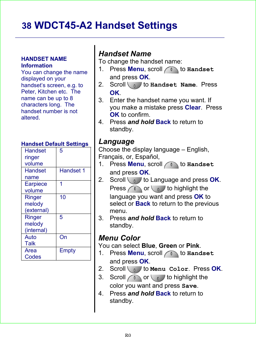     38 WDCT45-A2 Handset Settings   R0    HANDSET NAME Information You can change the name displayed on your handset’s screen, e.g. to Peter, Kitchen etc.  The name can be up to 8 characters long.  The handset number is not altered.    Handset Default Settings Handset ringer volume 5 Handset name Handset 1 Earpiece volume 1 Ringer melody (external) 10 Ringer melody (internal) 5 Auto Talk On Area Codes Empty    Handset Name To change the handset name: 1. Press Menu, scroll   to Handset and press OK. 2. Scroll   to Handset Name.  Press OK. 3.  Enter the handset name you want. If you make a mistake press Clear.  Press OK to confirm. 4. Press and hold Back to return to standby.  Language Choose the display language – English, Français, or, Español,  1. Press Menu, scroll   to Handset and press OK. 2. Scroll   to Language and press OK.  Press   or  to highlight the language you want and press OK to select or Back to return to the previous menu. 3. Press and hold Back to return to standby.  Menu Color You can select Blue, Green or Pink. 1. Press Menu, scroll   to Handset and press OK. 2. Scroll   to Menu Color.  Press OK. 3. Scroll   or  to highlight the color you want and press Save. 4. Press and hold Back to return to standby.  