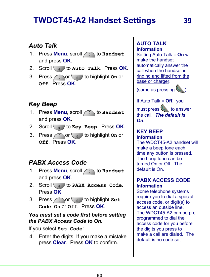      TWDCT45-A2 Handset Settings  39    R0   Auto Talk 1. Press Menu, scroll   to Handset and press OK. 2. Scroll  to Auto Talk.  Press OK.  3. Press  or   to highlight On or Off.  Press OK.   Key Beep 1. Press Menu, scroll   to Handset and press OK. 2. Scroll  to Key Beep.  Press OK. 3. Press  or   to highlight On or Off.  Press OK.   PABX Access Code 1. Press Menu, scroll   to Handset and press OK. 2. Scroll  to PABX Access Code.  Press OK. 3. Press  or  to highlight Set Code, On or Off.  Press OK. You must set a code first before setting the PABX Access Code to On. If you select Set Code: 4.  Enter the digits. If you make a mistake press Clear.  Press OK to confirm.   AUTO TALK Information Setting Auto Talk = On will make the handset automatically answer the call when the handset is ringing and lifted from the base or charger.  (same as pressing )   If Auto Talk = Off,  you must press  to answer the call.  The default is On.  KEY BEEP Information The WDCT45-A2 handset will make a beep tone each time any button is pressed.  The beep tone can be turned On or Off.  The default is On.  PABX ACCESS CODE Information Some telephone systems require you to dial a special access code, or digit(s) to access an outside line.  The WDCT45-A2 can be pre-programmed to dial the access code for you before the digits you press to make a call are dialed.  The default is no code set.    