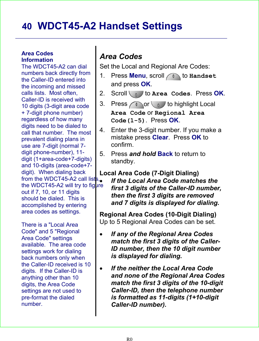     40  WDCT45-A2 Handset Settings   R0   Area Codes Information The WDCT45-A2 can dial numbers back directly from the Caller-ID entered into the incoming and missed calls lists.  Most often, Caller-ID is received with 10 digits (3-digit area code + 7-digit phone number) regardless of how many digits need to be dialed to call that number.  The most prevalent dialing plans in use are 7-digit (normal 7-digit phone-number), 11-digit (1+area-code+7-digits) and 10-digits (area-code+7-digit).  When dialing back from the WDCT45-A2 call lists, the WDCT45-A2 will try to figure out if 7, 10, or 11 digits should be dialed.  This is accomplished by entering area codes as settings.    There is a &quot;Local Area Code&quot; and 5 &quot;Regional Area Code&quot; settings available.  The area code settings work for dialing back numbers only when the Caller-ID received is 10 digits.  If the Caller-ID is anything other than 10 digits, the Area Code settings are not used to pre-format the dialed number.   Area Codes Set the Local and Regional Are Codes: 1. Press Menu, scroll   to Handset and press OK. 2. Scroll   to Area Codes.  Press OK.   3. Press  or  to highlight Local Area Code or Regional Area Code(1-5).  Press OK. 4.  Enter the 3-digit number. If you make a mistake press Clear.  Press OK to confirm. 5. Press and hold Back to return to standby.  Local Area Code (7-Digit Dialing) • If the Local Area Code matches the first 3 digits of the Caller-ID number, then the first 3 digits are removed and 7 digits is displayed for dialing.  Regional Area Codes (10-Digit Dialing) Up to 5 Regional Area Codes can be set.   • If any of the Regional Area Codes match the first 3 digits of the Caller-ID number, then the 10 digit number is displayed for dialing.  • If the neither the Local Area Code and none of the Regional Area Codes match the first 3 digits of the 10-digit Caller-ID, then the telephone number is formatted as 11-digits (1+10-digit Caller-ID number).  