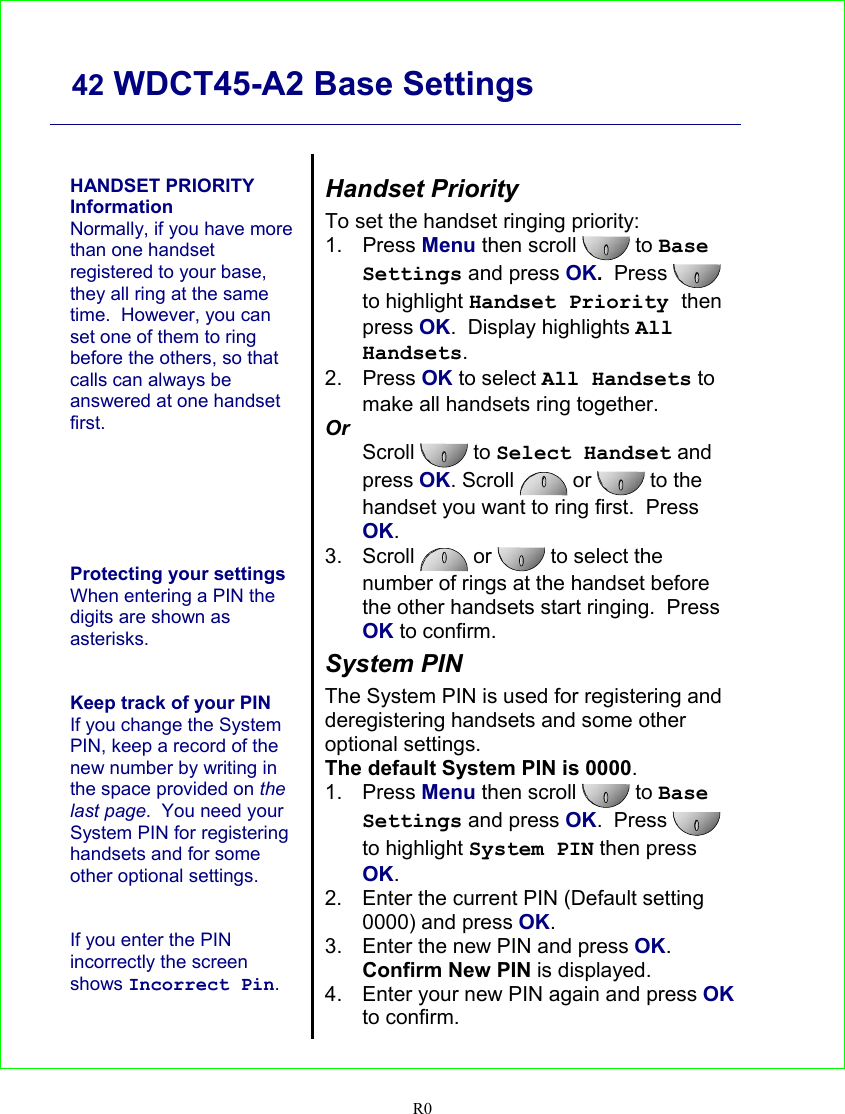     42 WDCT45-A2 Base Settings   R0    HANDSET PRIORITY Information Normally, if you have more than one handset registered to your base, they all ring at the same time.  However, you can set one of them to ring before the others, so that calls can always be answered at one handset first.       Protecting your settings When entering a PIN the digits are shown as asterisks.   Keep track of your PIN If you change the System PIN, keep a record of the new number by writing in the space provided on the last page.  You need your System PIN for registering handsets and for some other optional settings.   If you enter the PIN incorrectly the screen shows Incorrect Pin.    Handset Priority To set the handset ringing priority: 1. Press Menu then scroll  to Base Settings and press OK.  Press   to highlight Handset Priority then press OK.  Display highlights All Handsets. 2. Press OK to select All Handsets to make all handsets ring together. Or Scroll  to Select Handset and press OK. Scroll   or   to the handset you want to ring first.  Press OK. 3. Scroll   or  to select the number of rings at the handset before the other handsets start ringing.  Press OK to confirm. System PIN The System PIN is used for registering and deregistering handsets and some other optional settings. The default System PIN is 0000. 1. Press Menu then scroll   to Base Settings and press OK.  Press   to highlight System PIN then press OK. 2.  Enter the current PIN (Default setting 0000) and press OK. 3.  Enter the new PIN and press OK. Confirm New PIN is displayed. 4.  Enter your new PIN again and press OK to confirm.  