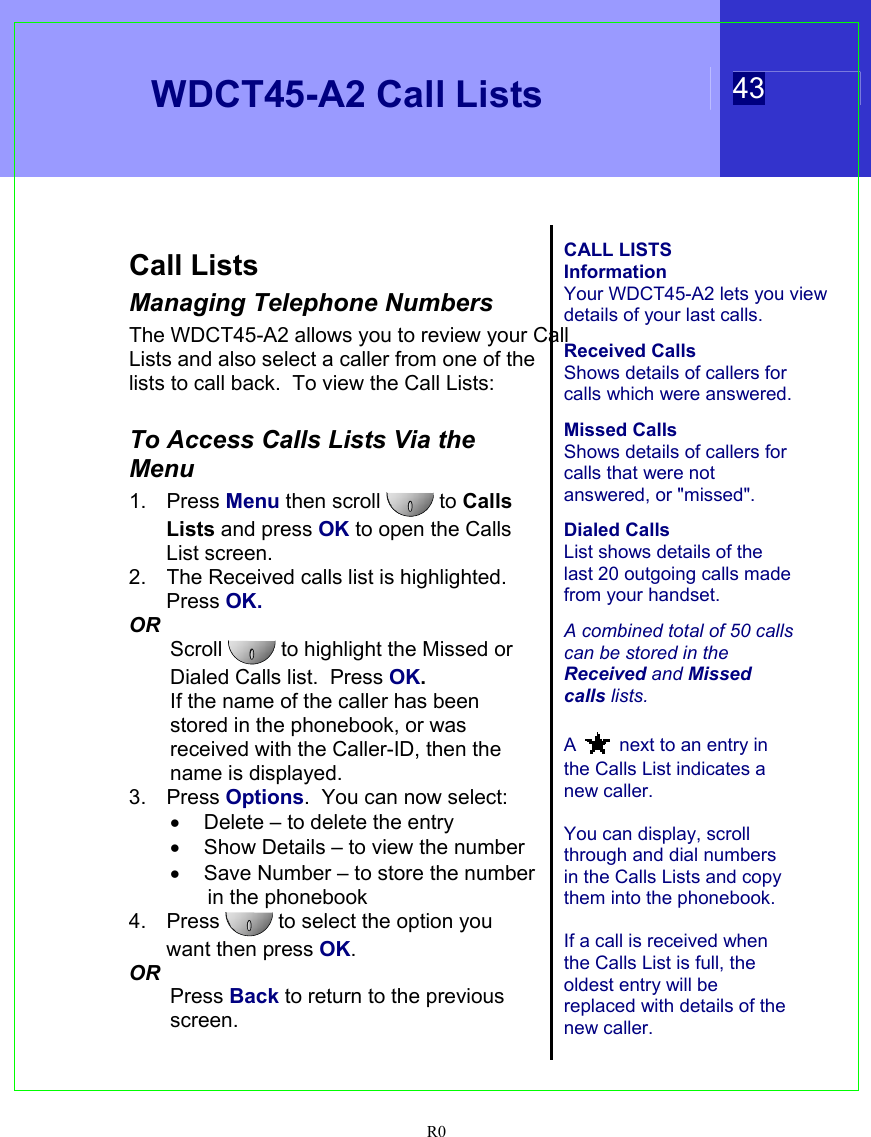   WDCT45-A2 Call Lists  43  R0   Call Lists Managing Telephone Numbers The WDCT45-A2 allows you to review your Call Lists and also select a caller from one of the lists to call back.  To view the Call Lists:  To Access Calls Lists Via the Menu 1. Press Menu then scroll  to Calls Lists and press OK to open the Calls List screen. 2.  The Received calls list is highlighted.  Press OK. OR Scroll   to highlight the Missed or Dialed Calls list.  Press OK. If the name of the caller has been stored in the phonebook, or was received with the Caller-ID, then the name is displayed. 3. Press Options.  You can now select: •  Delete – to delete the entry •  Show Details – to view the number •  Save Number – to store the number in the phonebook 4. Press  to select the option you want then press OK. OR Press Back to return to the previous screen.   CALL LISTS Information Your WDCT45-A2 lets you view details of your last calls.  Received Calls Shows details of callers for calls which were answered.  Missed Calls Shows details of callers for calls that were not answered, or &quot;missed&quot;.  Dialed Calls List shows details of the last 20 outgoing calls made from your handset.  A combined total of 50 calls can be stored in the Received and Missed calls lists.  A  next to an entry in the Calls List indicates a new caller.  You can display, scroll through and dial numbers in the Calls Lists and copy them into the phonebook.    If a call is received when the Calls List is full, the oldest entry will be replaced with details of the new caller.   