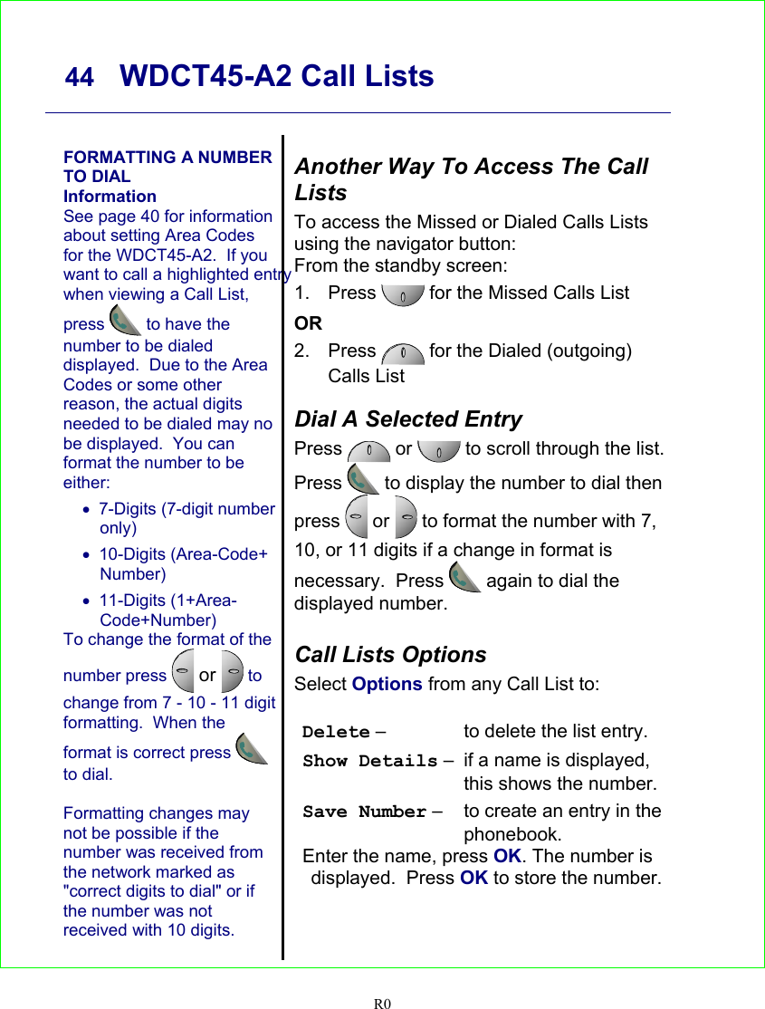     44   WDCT45-A2 Call Lists   R0   FORMATTING A NUMBER TO DIAL Information See page 40 for information about setting Area Codes for the WDCT45-A2.  If youwant to call a highlighted entry when viewing a Call List, press  to have the number to be dialed displayed.  Due to the Area Codes or some other reason, the actual digits needed to be dialed may no be displayed.  You can format the number to be either: •  7-Digits (7-digit number only) • 10-Digits (Area-Code+ Number) • 11-Digits (1+Area-Code+Number) To change the format of the number press  or  to change from 7 - 10 - 11 digit formatting.  When the format is correct press  to dial.  Formatting changes may not be possible if the number was received from the network marked as &quot;correct digits to dial&quot; or if the number was not received with 10 digits.   Another Way To Access The Call Lists To access the Missed or Dialed Calls Lists using the navigator button: From the standby screen: 1. Press  for the Missed Calls List OR 2. Press   for the Dialed (outgoing) Calls List  Dial A Selected Entry Press   or  to scroll through the list. Press  to display the number to dial then press   or   to format the number with 7, 10, or 11 digits if a change in format is necessary.  Press  again to dial the displayed number.  Call Lists Options Select Options from any Call List to:  Delete –  to delete the list entry. Show Details –  if a name is displayed, this shows the number. Save Number –  to create an entry in the phonebook. Enter the name, press OK. The number is displayed.  Press OK to store the number.   