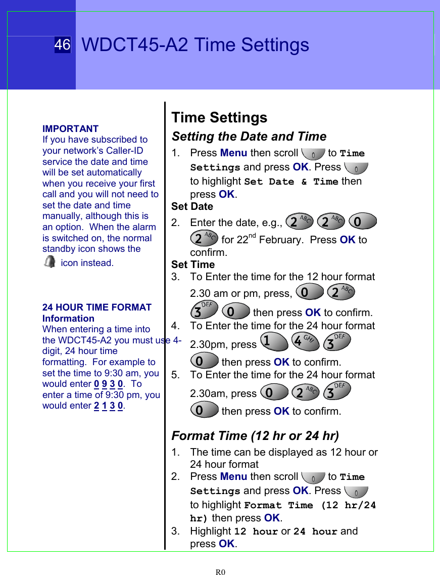  46   WDCT45-A2 Time Settings  R0    IMPORTANT If you have subscribed to your network’s Caller-ID service the date and time will be set automatically when you receive your first call and you will not need to set the date and time manually, although this is an option.  When the alarm is switched on, the normal standby icon shows the  icon instead.    24 HOUR TIME FORMAT Information When entering a time into the WDCT45-A2 you must use 4-digit, 24 hour time formatting.  For example to set the time to 9:30 am, you would enter 0 9 3 0.  To enter a time of 9:30 pm, you would enter 2 1 3 0.    Time Settings Setting the Date and Time 1. Press Menu then scroll  to Time Settings and press OK. Press   to highlight Set Date &amp; Time then press OK. Set Date 2.  Enter the date, e.g.,       for 22nd February.  Press OK to confirm. Set Time  3.  To Enter the time for the 12 hour format 2.30 am or pm, press,       then press OK to confirm. 4.  To Enter the time for the 24 hour format 2.30pm, press        then press OK to confirm. 5.  To Enter the time for the 24 hour format 2.30am, press        then press OK to confirm.  Format Time (12 hr or 24 hr) 1.  The time can be displayed as 12 hour or 24 hour format 2. Press Menu then scroll   to Time Settings and press OK. Press  to highlight Format Time (12 hr/24 hr) then press OK. 3. Highlight 12 hour or 24 hour and press OK. 