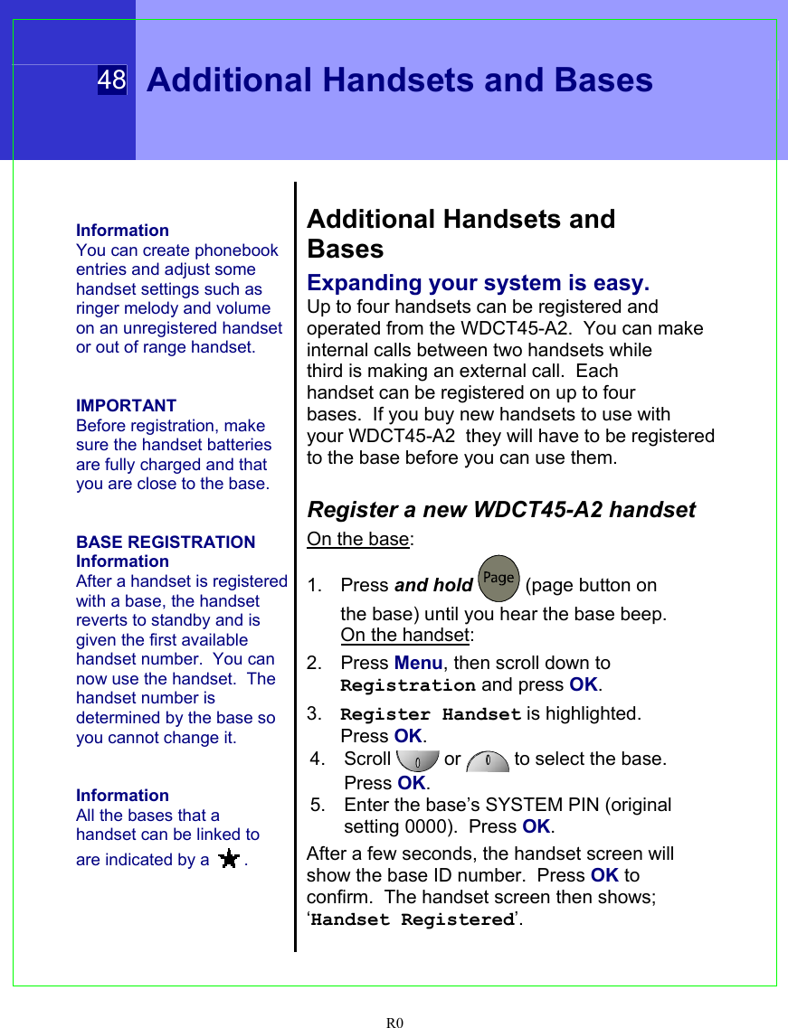  48 Additional Handsets and Bases  R0    Information You can create phonebook entries and adjust some handset settings such as ringer melody and volume on an unregistered handset or out of range handset.   IMPORTANT Before registration, make sure the handset batteries are fully charged and that you are close to the base.   BASE REGISTRATION Information After a handset is registered with a base, the handset reverts to standby and is given the first available handset number.  You can now use the handset.  The handset number is determined by the base so you cannot change it.   Information All the bases that a handset can be linked to are indicated by a  .   Additional Handsets and Bases Expanding your system is easy. Up to four handsets can be registered and operated from the WDCT45-A2.  You can make internal calls between two handsets while third is making an external call.  Each handset can be registered on up to four bases.  If you buy new handsets to use with your WDCT45-A2  they will have to be registered to the base before you can use them.  Register a new WDCT45-A2 handset On the base: 1. Press and hold  (page button on the base) until you hear the base beep.  On the handset: 2. Press Menu, then scroll down to Registration and press OK. 3.  Register Handset is highlighted. Press OK. 4. Scroll   or   to select the base.  Press OK. 5.  Enter the base’s SYSTEM PIN (original setting 0000).  Press OK. After a few seconds, the handset screen will show the base ID number.  Press OK to confirm.  The handset screen then shows; ‘Handset Registered’.   