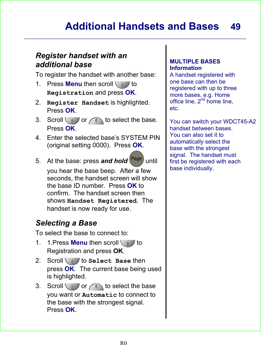      Additional Handsets and Bases  49    R0  Register handset with an additional base To register the handset with another base: 1. Press Menu then scroll   to Registration and press OK. 2.  Register Handset is highlighted. Press OK. 3. Scroll  or   to select the base. Press OK. 4.  Enter the selected base’s SYSTEM PIN (original setting 0000).  Press OK. 5.  At the base: press and hold  until you hear the base beep.  After a few seconds, the handset screen will show the base ID number.  Press OK to confirm.  The handset screen then shows Handset Registered.  The handset is now ready for use.  Selecting a Base To select the base to connect to: 1. 1.Press Menu then scroll   to Registration and press OK. 2. Scroll   to Select Base then press OK.  The current base being used is highlighted. 3. Scroll   or   to select the base you want or Automatic to connect to the base with the strongest signal.  Press OK.   MULTIPLE BASES Information A handset registered with one base can then be registered with up to three more bases, e.g. Home office line, 2nd home line, etc.  You can switch your WDCT45-A2 handset between bases.  You can also set it to automatically select the base with the strongest signal.  The handset must first be registered with each base individually.    