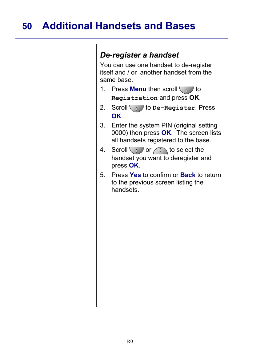     50 Additional Handsets and Bases   R0    De-register a handset You can use one handset to de-register itself and / or  another handset from the same base. 1. Press Menu then scroll   to Registration and press OK. 2. Scroll  to De-Register. Press OK. 3.  Enter the system PIN (original setting 0000) then press OK.  The screen lists all handsets registered to the base. 4. Scroll  or   to select the handset you want to deregister and press OK. 5. Press Yes to confirm or Back to return to the previous screen listing the handsets.   