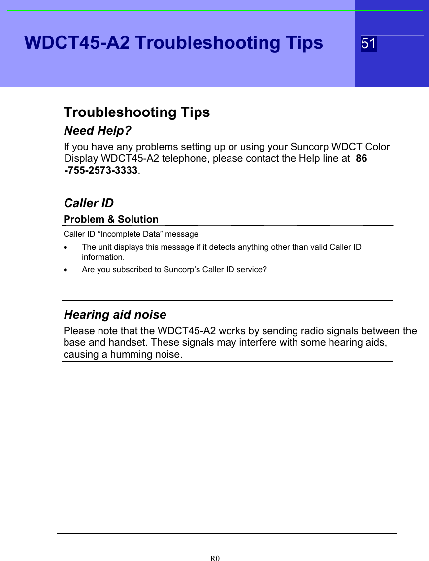   WDCT45-A2 Troubleshooting Tips  51  R0  Troubleshooting Tips Need Help? If you have any problems setting up or using your Suncorp WDCT Color Display WDCT45-A2 telephone, please contact the Help line at  86-755-2573-3333.  Caller ID Problem &amp; Solution Caller ID “Incomplete Data” message •  The unit displays this message if it detects anything other than valid Caller ID information. •  Are you subscribed to Suncorp’s Caller ID service?   Hearing aid noise Please note that the WDCT45-A2 works by sending radio signals between the base and handset. These signals may interfere with some hearing aids, causing a humming noise.    